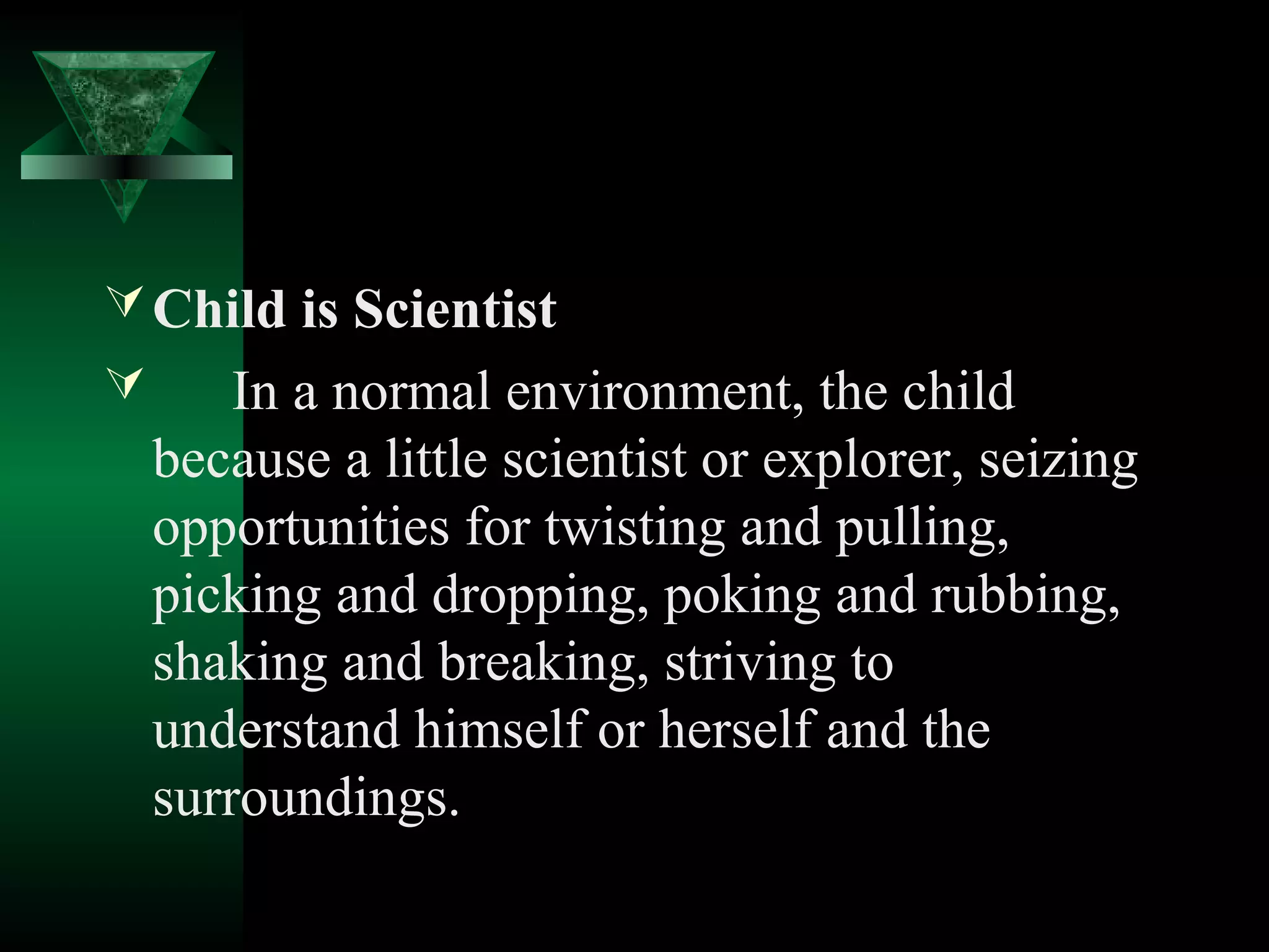  Child is Scientist
       In a normal environment, the child
    because a little scientist or explorer, seizing
    opportunities for twisting and pulling,
    picking and dropping, poking and rubbing,
    shaking and breaking, striving to
    understand himself or herself and the
    surroundings.
 