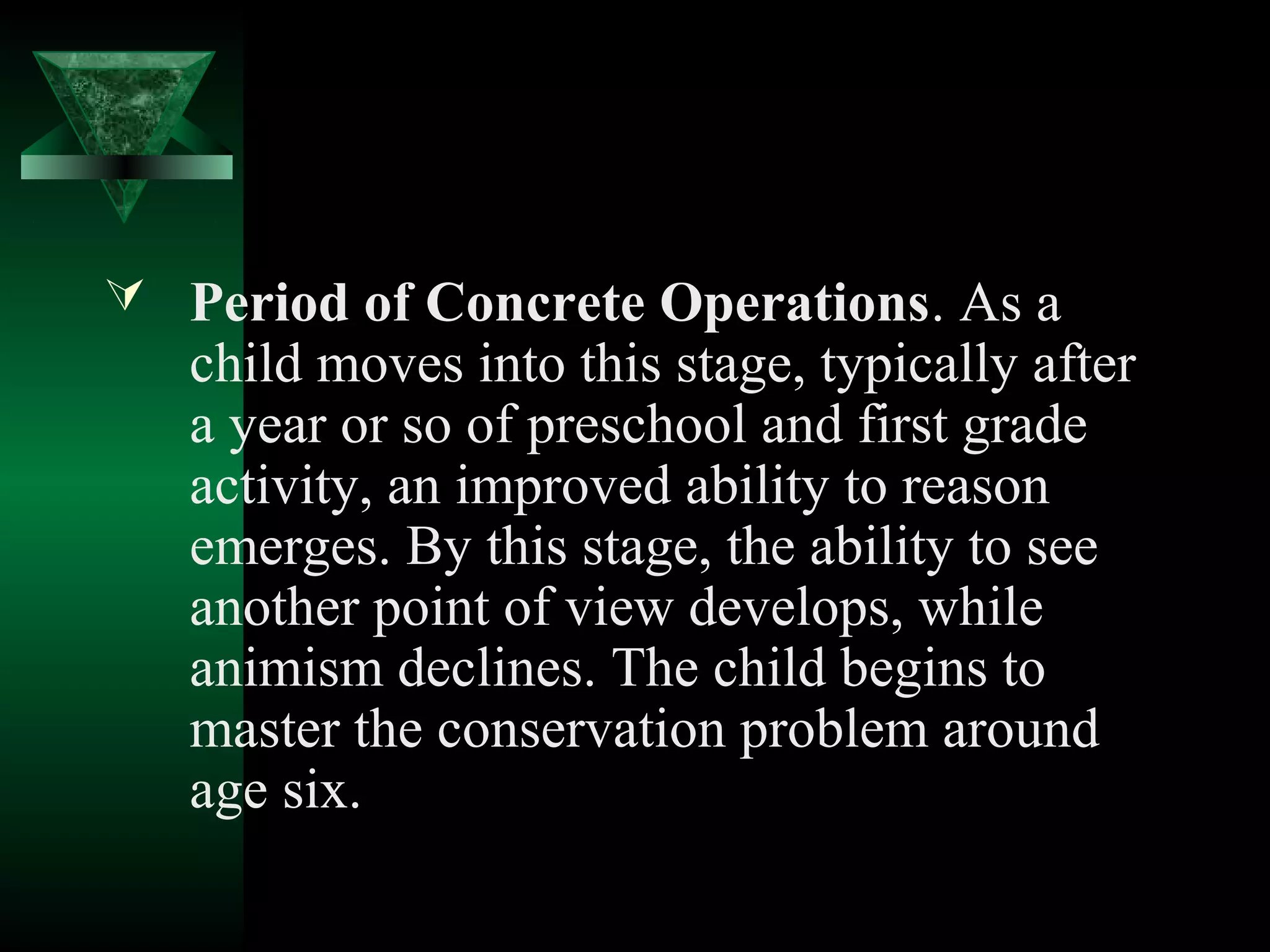  Period of Concrete Operations. As a
   child moves into this stage, typically after
   a year or so of preschool and first grade
   activity, an improved ability to reason
   emerges. By this stage, the ability to see
   another point of view develops, while
   animism declines. The child begins to
   master the conservation problem around
   age six.
 