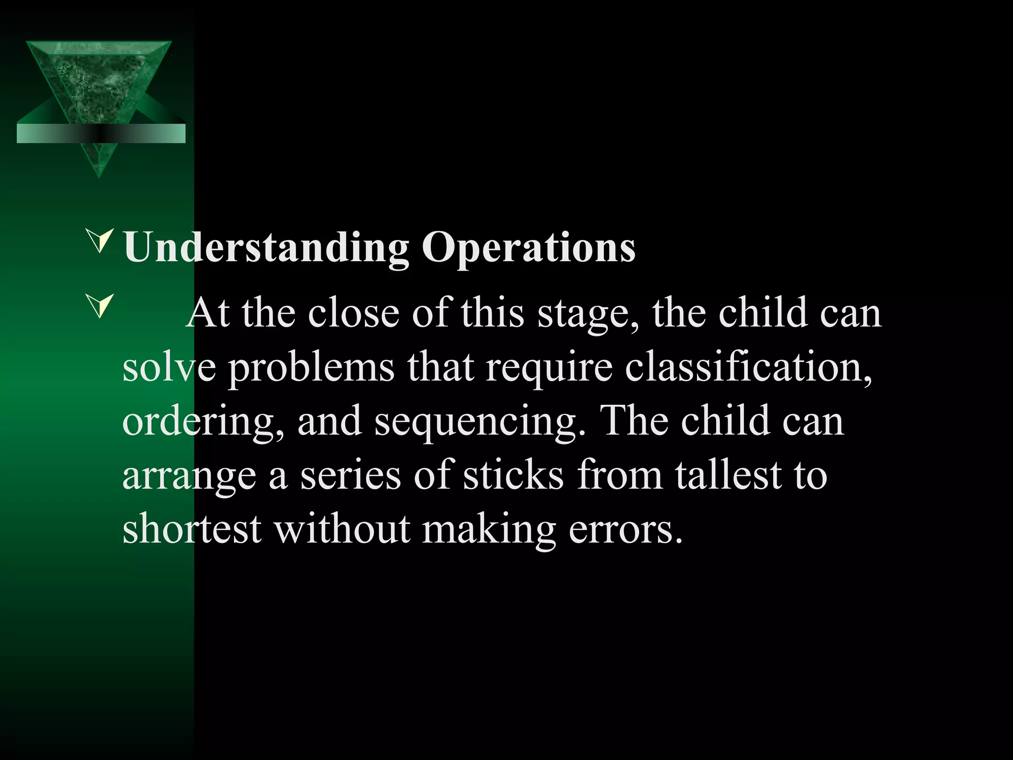  Understanding Operations
       At the close of this stage, the child can
    solve problems that require classification,
    ordering, and sequencing. The child can
    arrange a series of sticks from tallest to
    shortest without making errors.
 