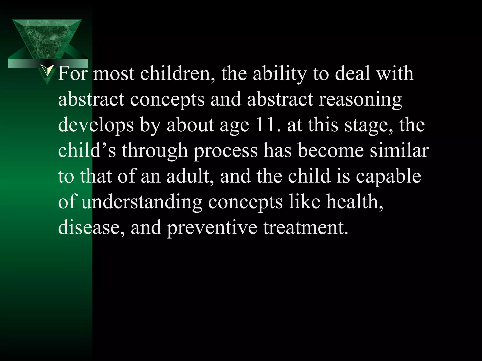  For most children, the ability to deal with
  abstract concepts and abstract reasoning
  develops by about age 11. at this stage, the
  child’s through process has become similar
  to that of an adult, and the child is capable
  of understanding concepts like health,
  disease, and preventive treatment.
 