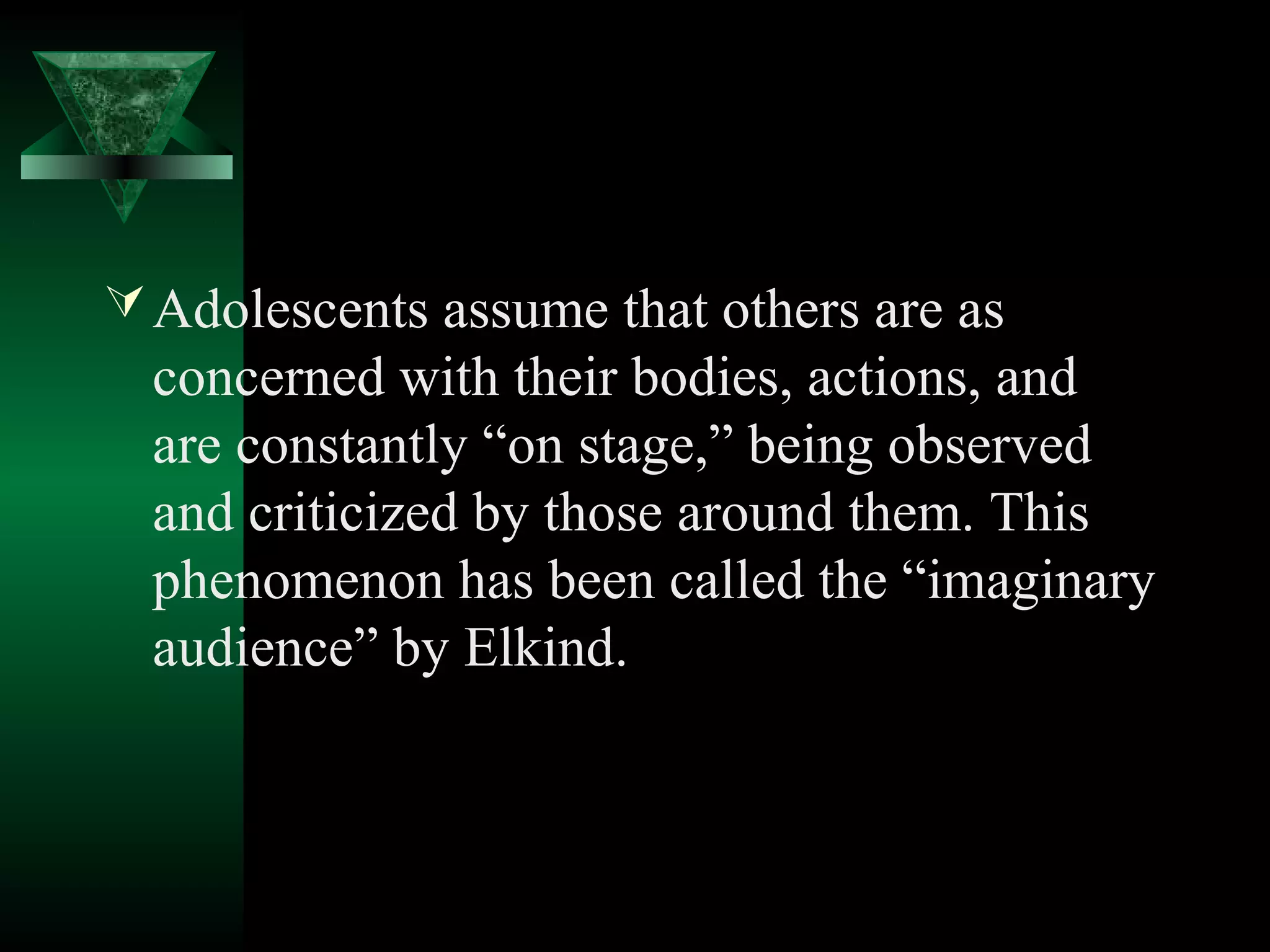  Adolescents assume that others are as
  concerned with their bodies, actions, and
  are constantly “on stage,” being observed
  and criticized by those around them. This
  phenomenon has been called the “imaginary
  audience” by Elkind.
 
