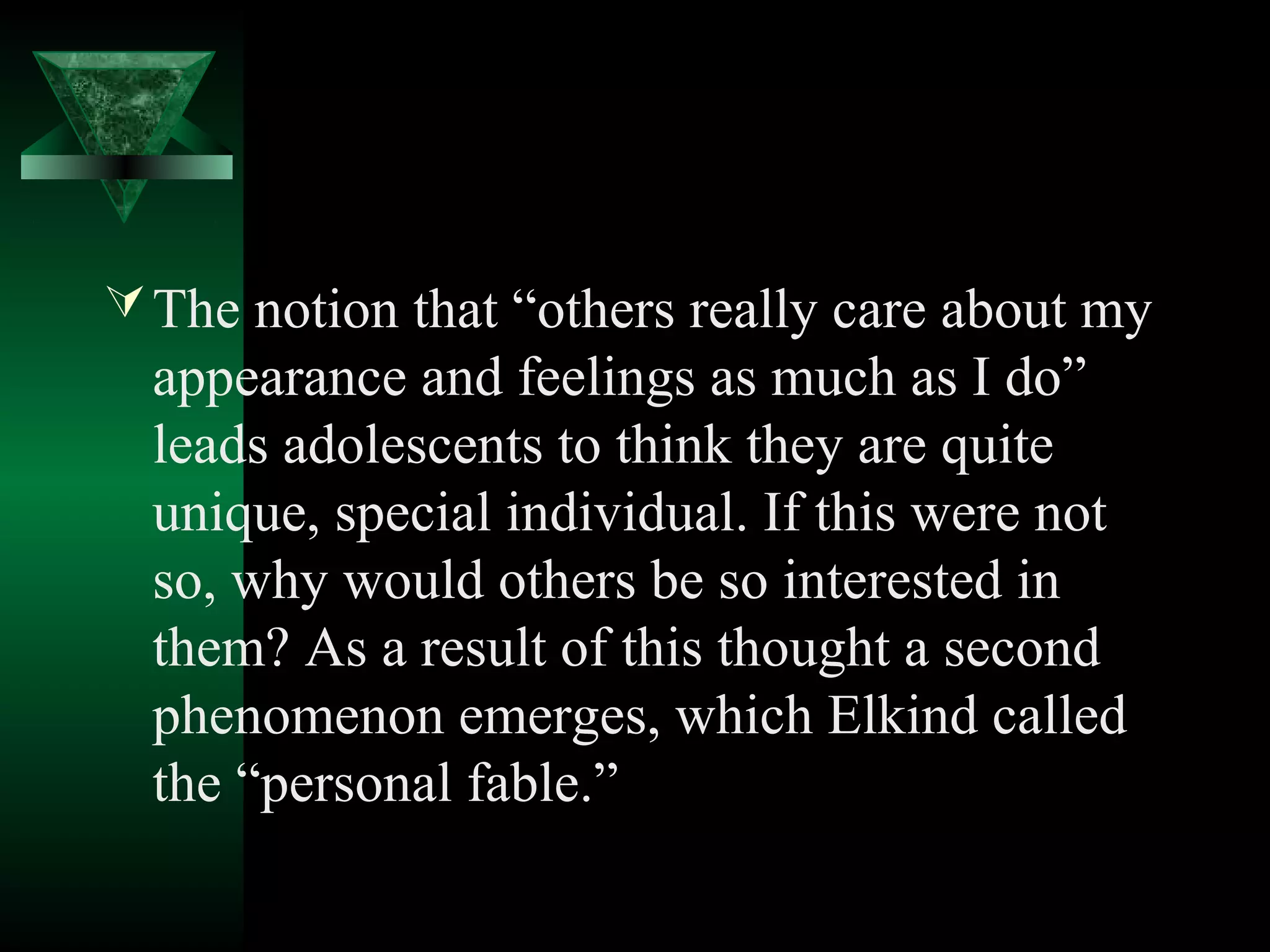  The notion that “others really care about my
  appearance and feelings as much as I do”
  leads adolescents to think they are quite
  unique, special individual. If this were not
  so, why would others be so interested in
  them? As a result of this thought a second
  phenomenon emerges, which Elkind called
  the “personal fable.”
 