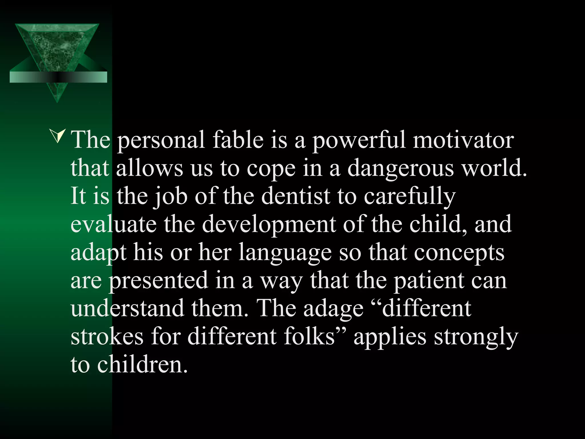  The personal fable is a powerful motivator
  that allows us to cope in a dangerous world.
  It is the job of the dentist to carefully
  evaluate the development of the child, and
  adapt his or her language so that concepts
  are presented in a way that the patient can
  understand them. The adage “different
  strokes for different folks” applies strongly
  to children.
 