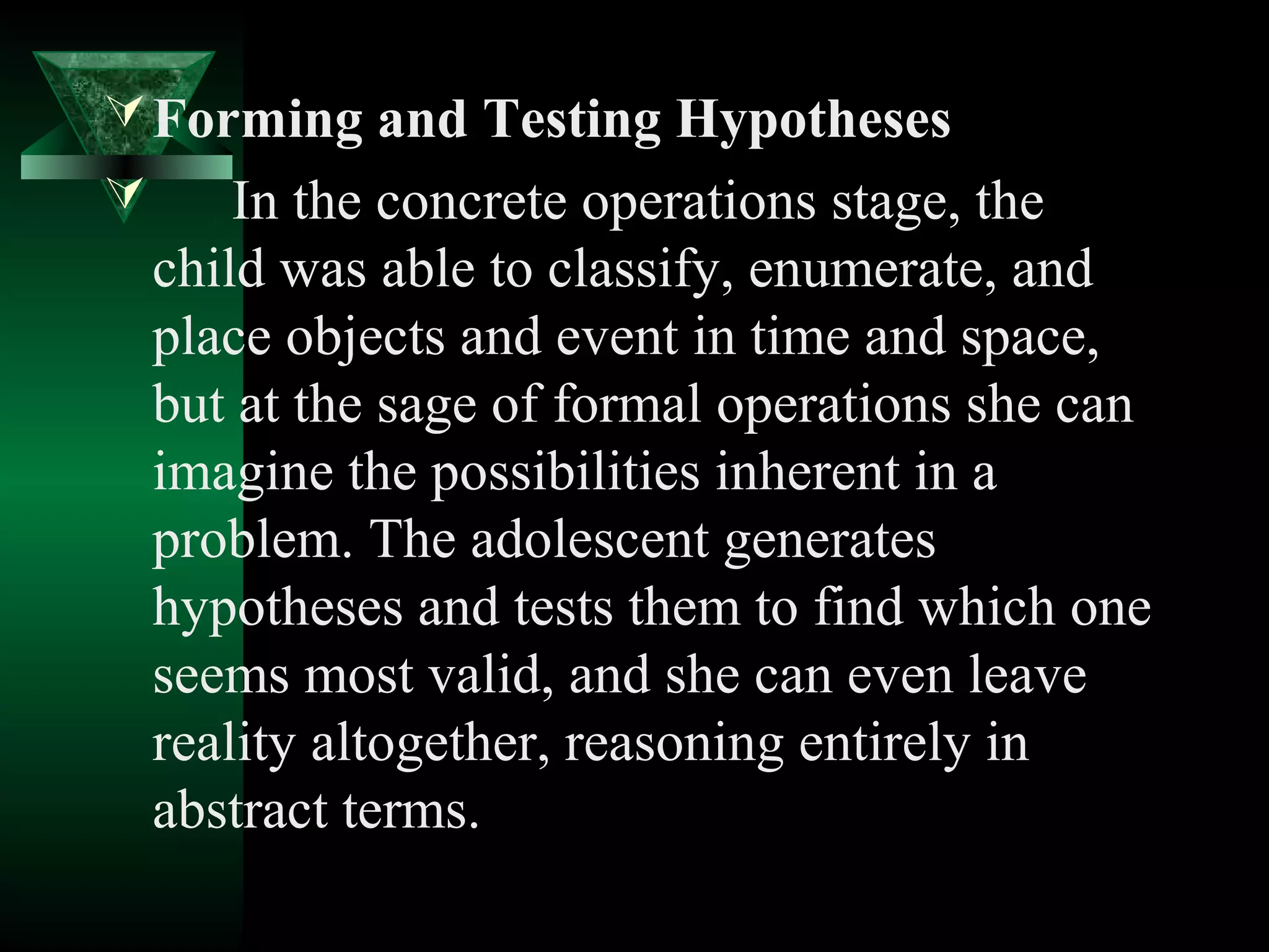  Forming and Testing Hypotheses
       In the concrete operations stage, the
    child was able to classify, enumerate, and
    place objects and event in time and space,
    but at the sage of formal operations she can
    imagine the possibilities inherent in a
    problem. The adolescent generates
    hypotheses and tests them to find which one
    seems most valid, and she can even leave
    reality altogether, reasoning entirely in
    abstract terms.
 