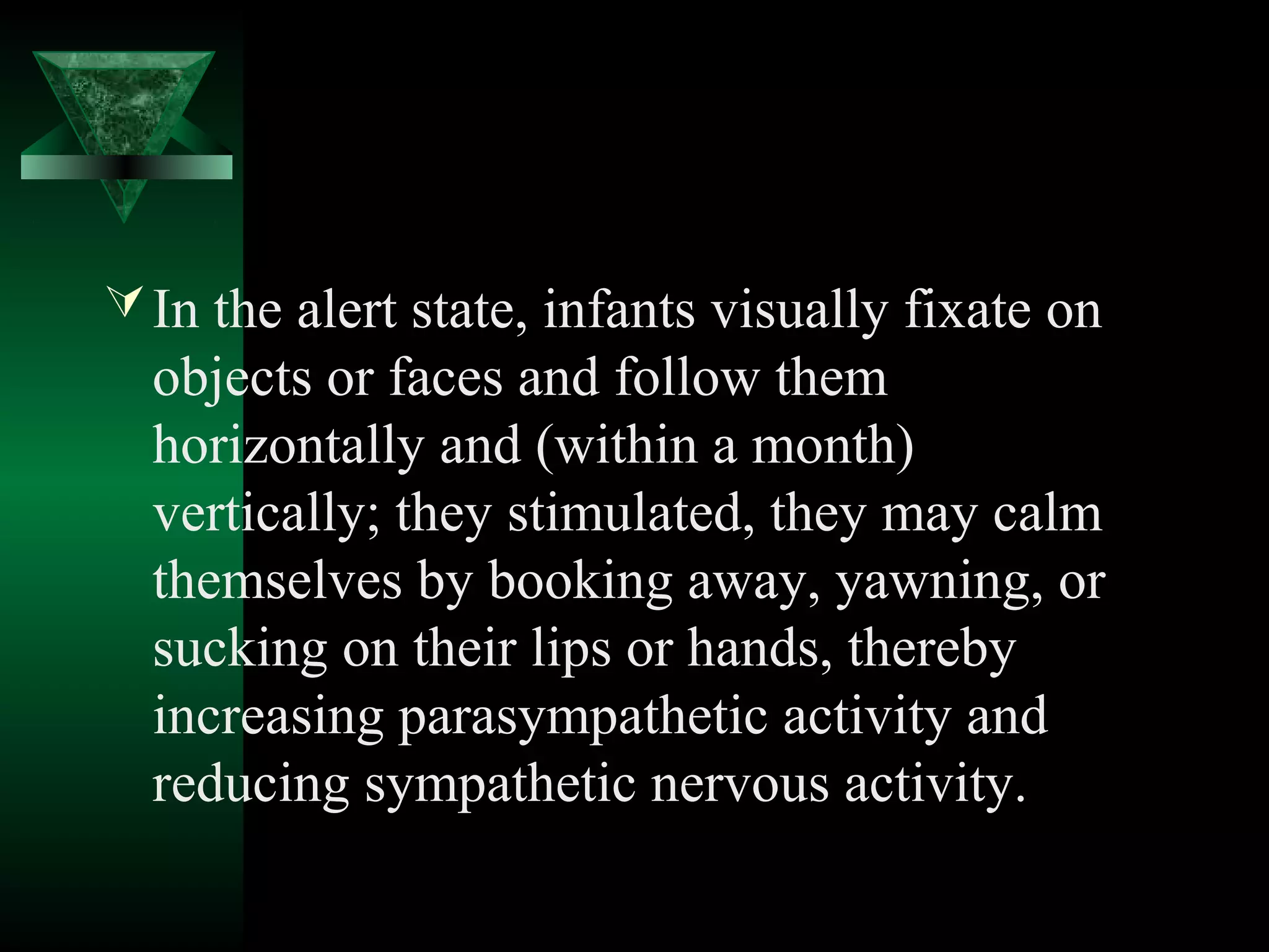  In the alert state, infants visually fixate on
  objects or faces and follow them
  horizontally and (within a month)
  vertically; they stimulated, they may calm
  themselves by booking away, yawning, or
  sucking on their lips or hands, thereby
  increasing parasympathetic activity and
  reducing sympathetic nervous activity.
 