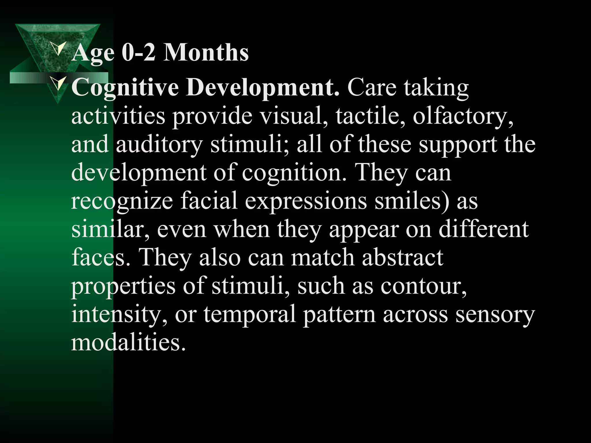  Age 0-2 Months
 Cognitive Development. Care taking
 activities provide visual, tactile, olfactory,
 and auditory stimuli; all of these support the
 development of cognition. They can
 recognize facial expressions smiles) as
 similar, even when they appear on different
 faces. They also can match abstract
 properties of stimuli, such as contour,
 intensity, or temporal pattern across sensory
 modalities.
 