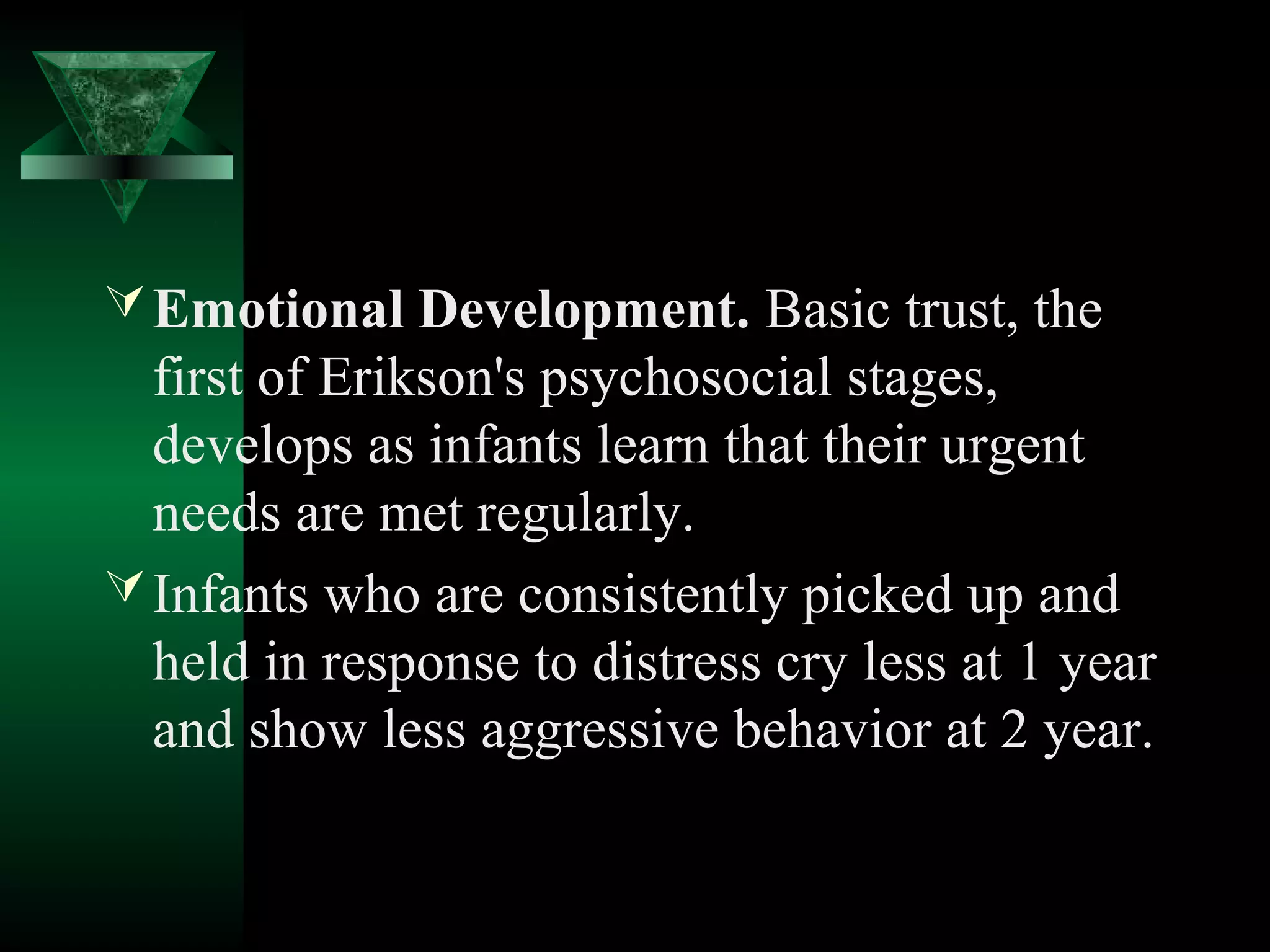  Emotional Development. Basic trust, the
  first of Erikson's psychosocial stages,
  develops as infants learn that their urgent
  needs are met regularly.
 Infants who are consistently picked up and
  held in response to distress cry less at 1 year
  and show less aggressive behavior at 2 year.
 