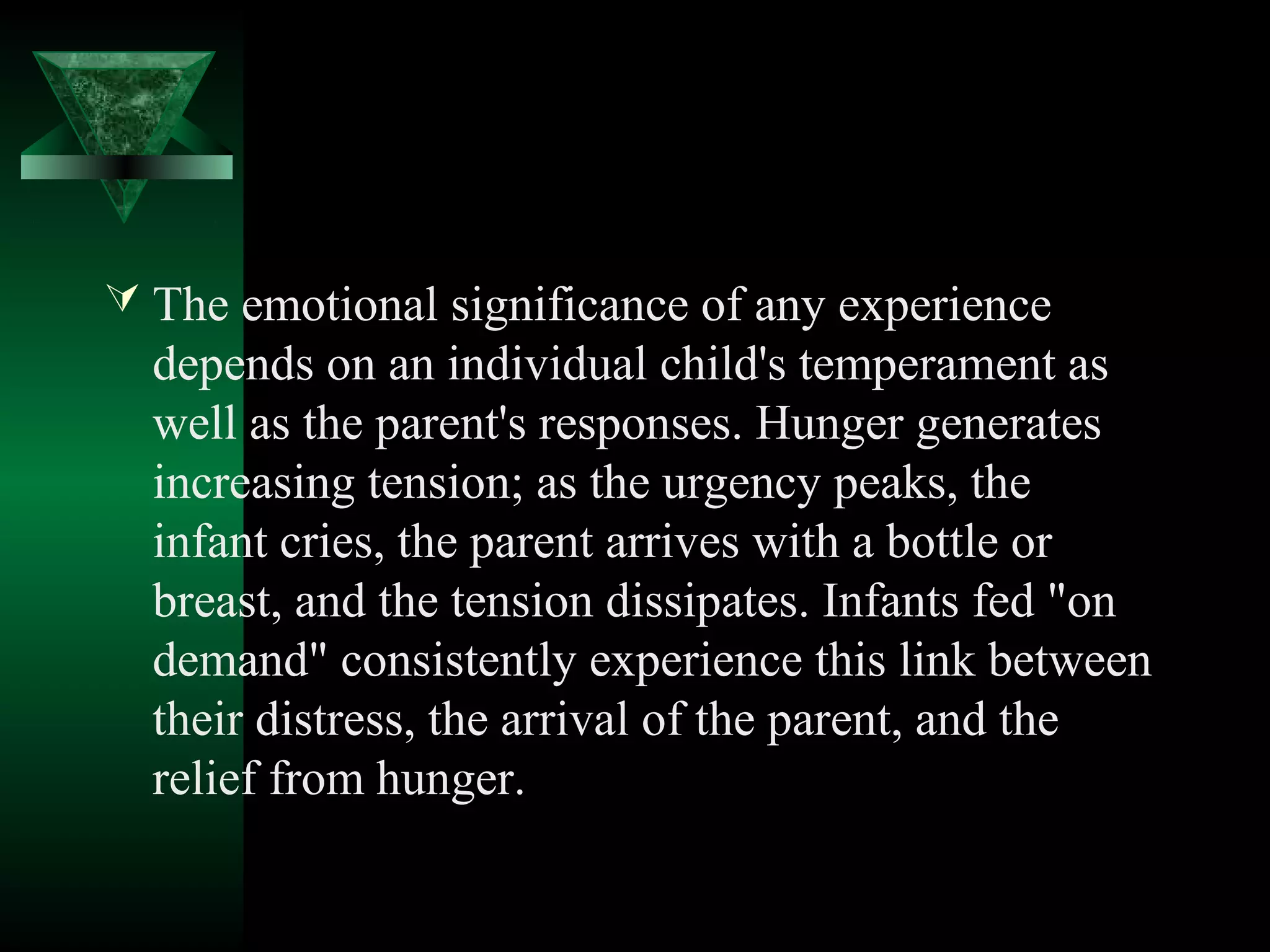  The emotional significance of any experience
  depends on an individual child's temperament as
  well as the parent's responses. Hunger generates
  increasing tension; as the urgency peaks, the
  infant cries, the parent arrives with a bottle or
  breast, and the tension dissipates. Infants fed "on
  demand" consistently experience this link between
  their distress, the arrival of the parent, and the
  relief from hunger.
 