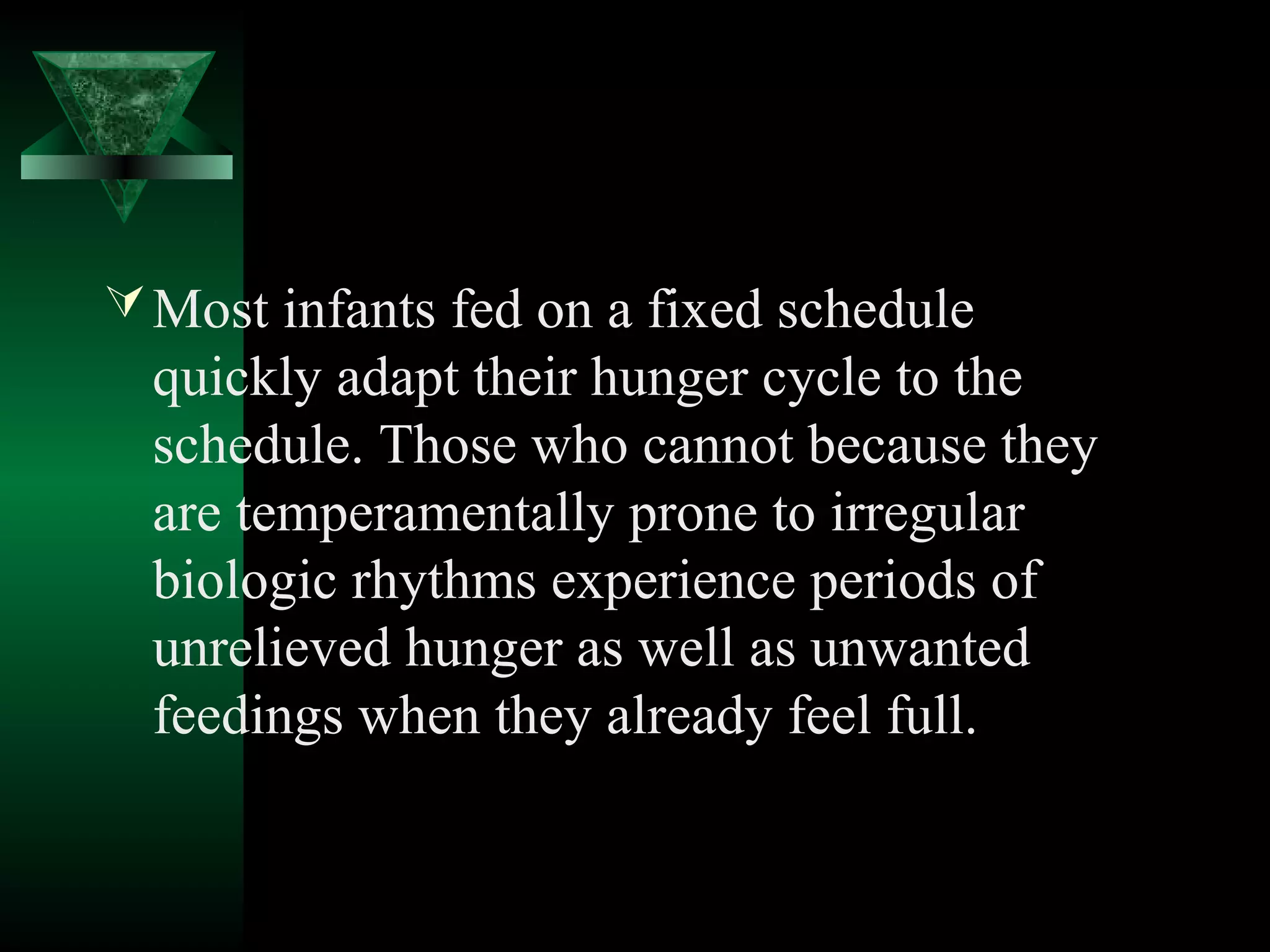  Most infants fed on a fixed schedule
  quickly adapt their hunger cycle to the
  schedule. Those who cannot because they
  are temperamentally prone to irregular
  biologic rhythms experience periods of
  unrelieved hunger as well as unwanted
  feedings when they already feel full.
 