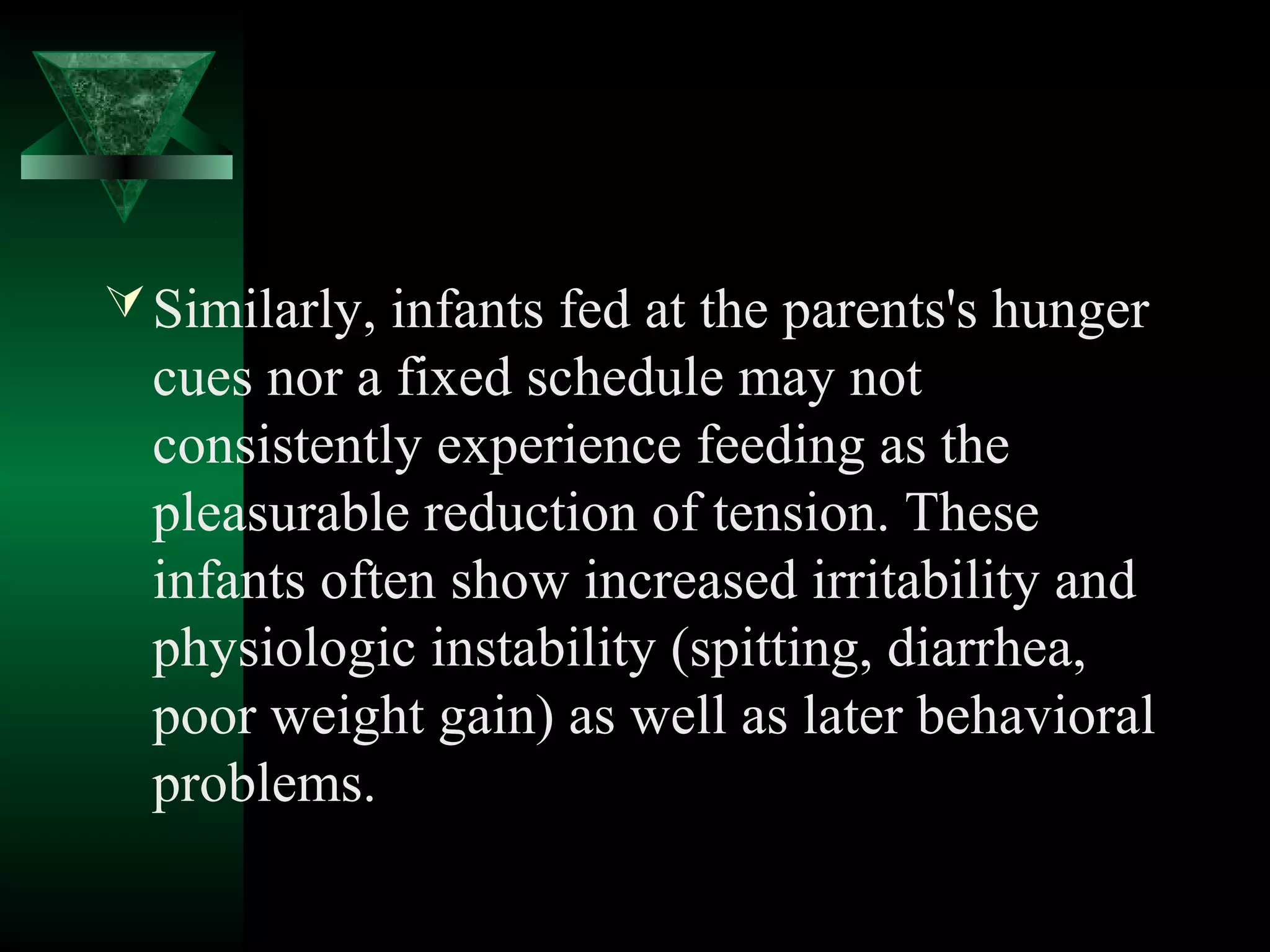  Similarly, infants fed at the parents's hunger
  cues nor a fixed schedule may not
  consistently experience feeding as the
  pleasurable reduction of tension. These
  infants often show increased irritability and
  physiologic instability (spitting, diarrhea,
  poor weight gain) as well as later behavioral
  problems.
 