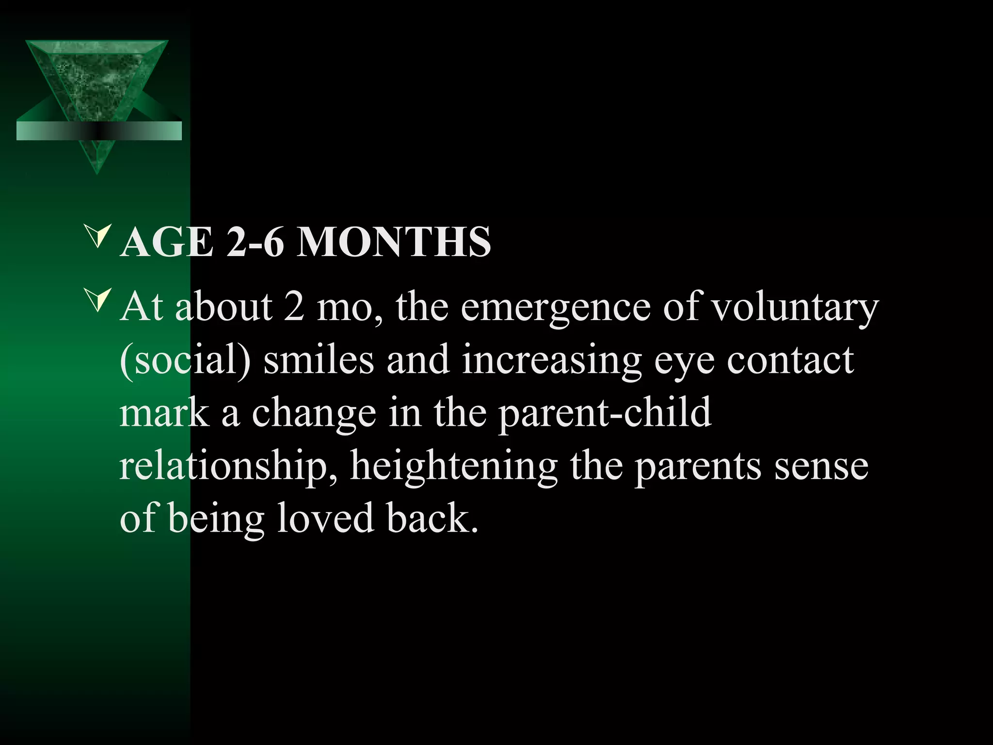  AGE 2-6 MONTHS
 At about 2 mo, the emergence of voluntary
  (social) smiles and increasing eye contact
  mark a change in the parent-child
  relationship, heightening the parents sense
  of being loved back.
 