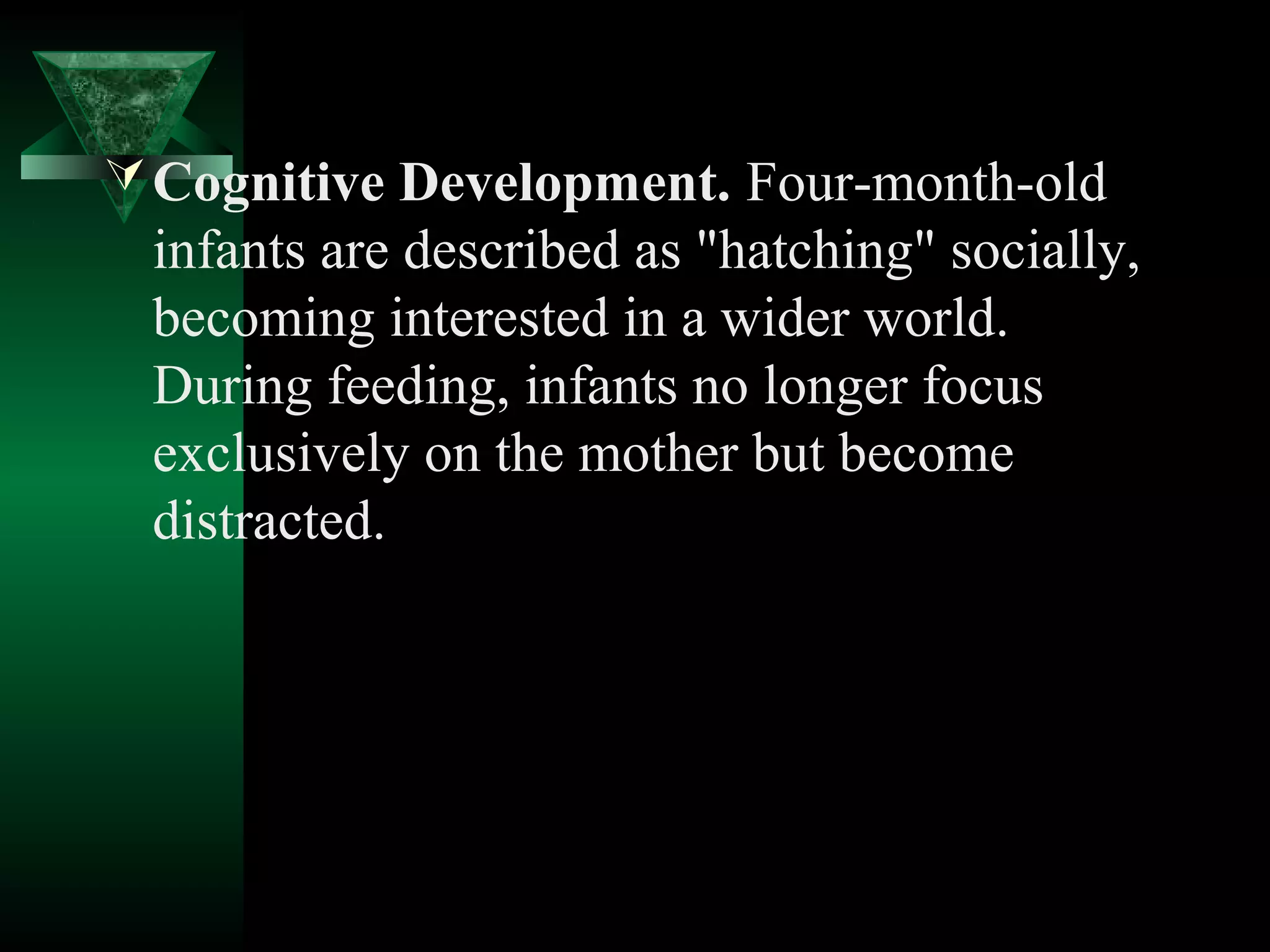  Cognitive Development. Four-month-old
 infants are described as "hatching" socially,
 becoming interested in a wider world.
 During feeding, infants no longer focus
 exclusively on the mother but become
 distracted.
 