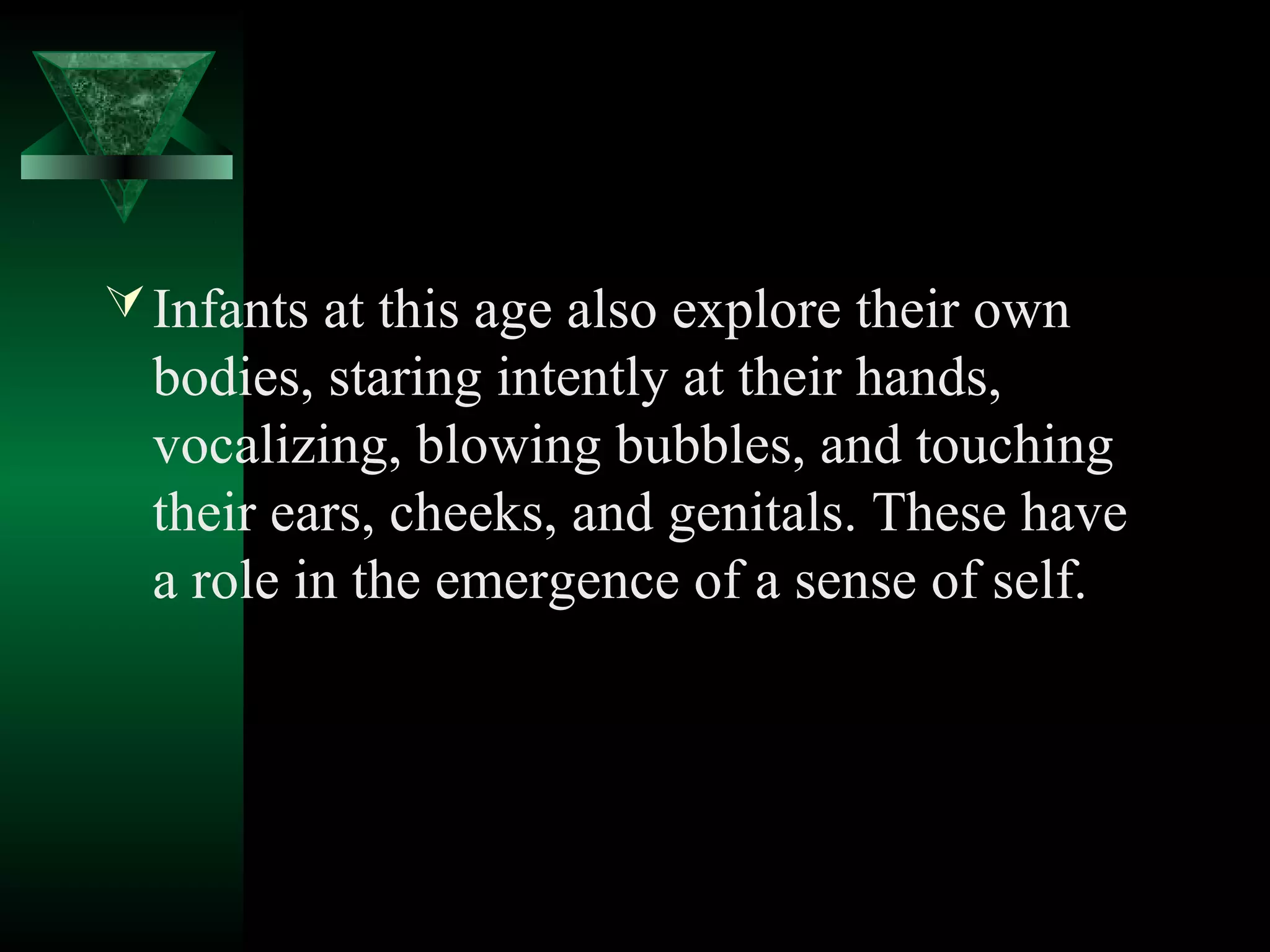  Infants at this age also explore their own
  bodies, staring intently at their hands,
  vocalizing, blowing bubbles, and touching
  their ears, cheeks, and genitals. These have
  a role in the emergence of a sense of self.
 