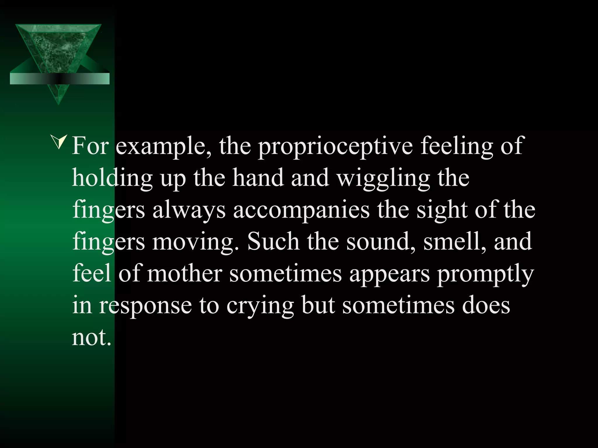  For example, the proprioceptive feeling of
  holding up the hand and wiggling the
  fingers always accompanies the sight of the
  fingers moving. Such the sound, smell, and
  feel of mother sometimes appears promptly
  in response to crying but sometimes does
  not.
 