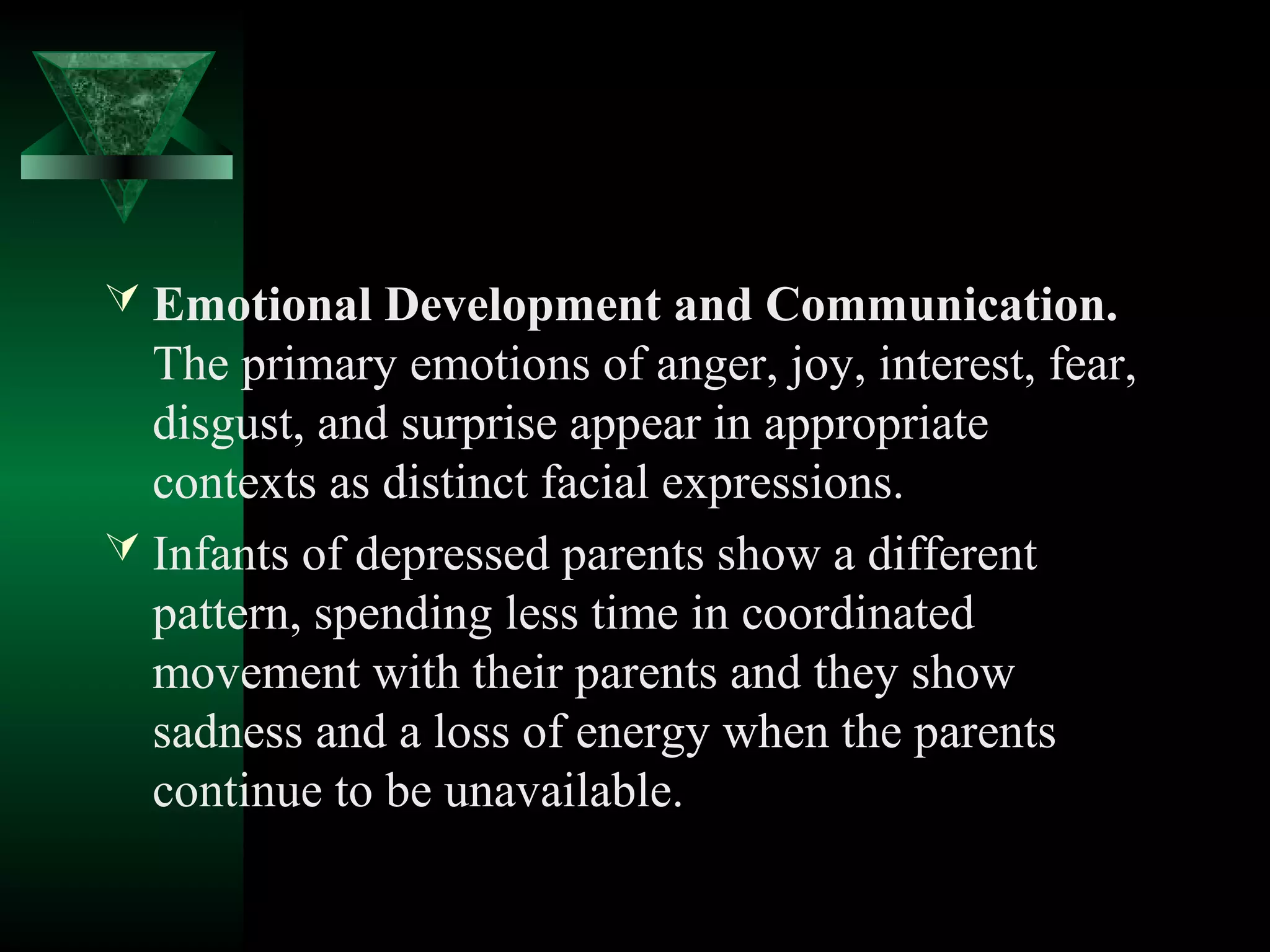  Emotional Development and Communication.
  The primary emotions of anger, joy, interest, fear,
  disgust, and surprise appear in appropriate
  contexts as distinct facial expressions.
 Infants of depressed parents show a different
  pattern, spending less time in coordinated
  movement with their parents and they show
  sadness and a loss of energy when the parents
  continue to be unavailable.
 