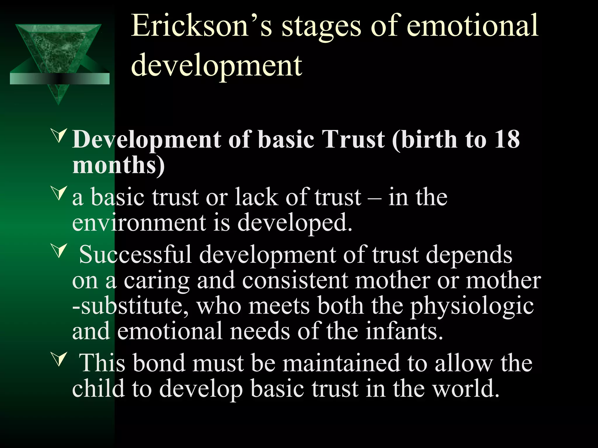 Erickson’s stages of emotional
       development

 Development of basic Trust (birth to 18
  months)
 a basic trust or lack of trust – in the
  environment is developed.
 Successful development of trust depends
  on a caring and consistent mother or mother
  -substitute, who meets both the physiologic
  and emotional needs of the infants.
 This bond must be maintained to allow the
  child to develop basic trust in the world.
 
