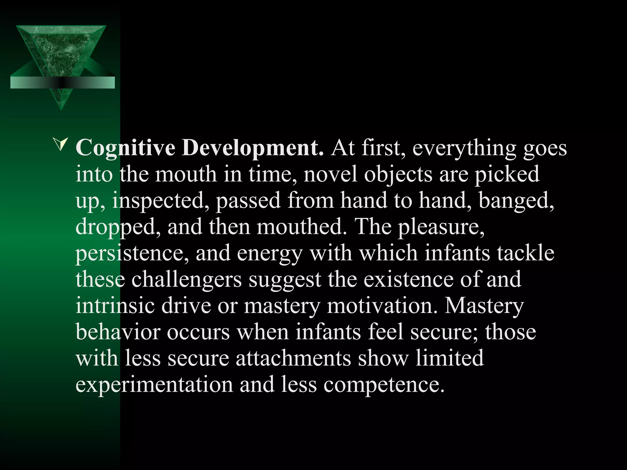  Cognitive Development. At first, everything goes
  into the mouth in time, novel objects are picked
  up, inspected, passed from hand to hand, banged,
  dropped, and then mouthed. The pleasure,
  persistence, and energy with which infants tackle
  these challengers suggest the existence of and
  intrinsic drive or mastery motivation. Mastery
  behavior occurs when infants feel secure; those
  with less secure attachments show limited
  experimentation and less competence.
 