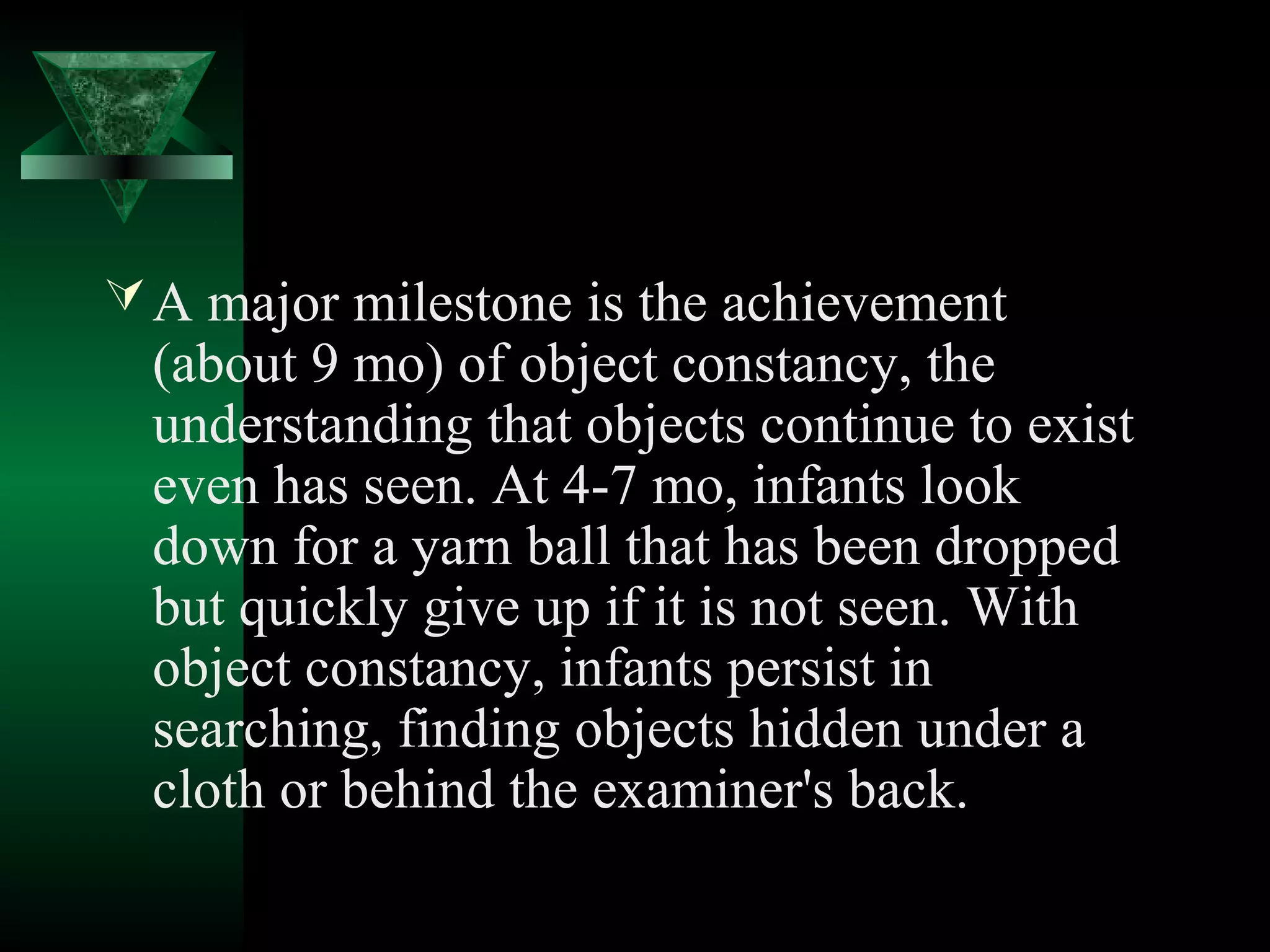  A major milestone is the achievement
  (about 9 mo) of object constancy, the
  understanding that objects continue to exist
  even has seen. At 4-7 mo, infants look
  down for a yarn ball that has been dropped
  but quickly give up if it is not seen. With
  object constancy, infants persist in
  searching, finding objects hidden under a
  cloth or behind the examiner's back.
 