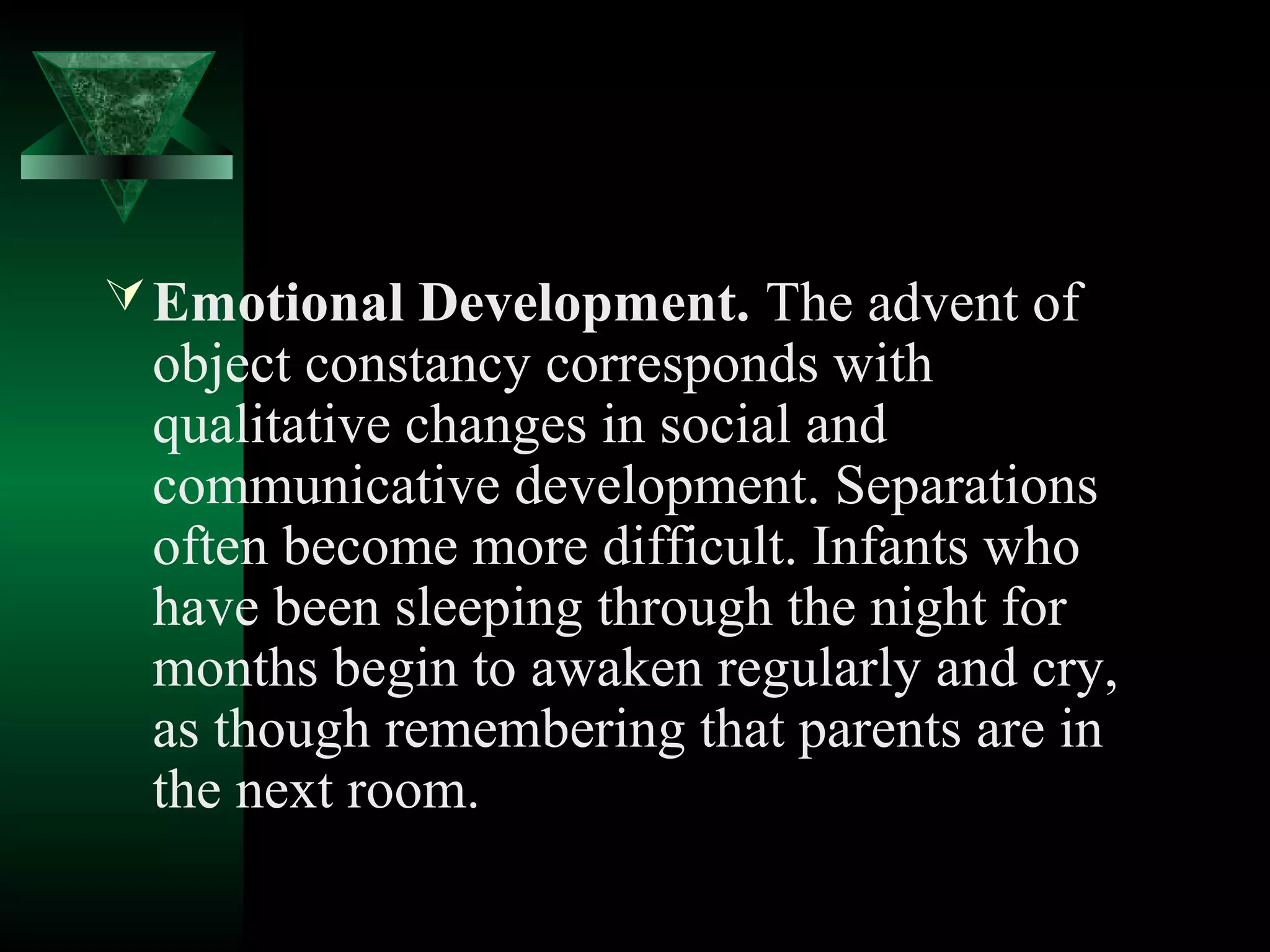  Emotional Development. The advent of
 object constancy corresponds with
 qualitative changes in social and
 communicative development. Separations
 often become more difficult. Infants who
 have been sleeping through the night for
 months begin to awaken regularly and cry,
 as though remembering that parents are in
 the next room.
 