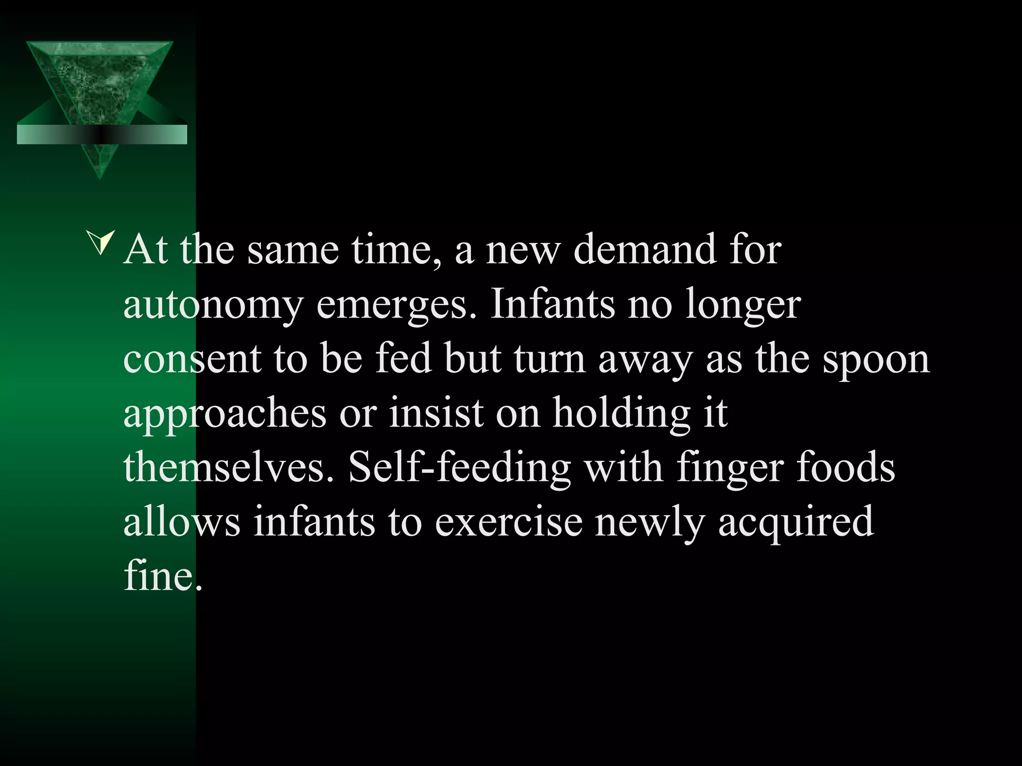  At the same time, a new demand for
 autonomy emerges. Infants no longer
 consent to be fed but turn away as the spoon
 approaches or insist on holding it
 themselves. Self-feeding with finger foods
 allows infants to exercise newly acquired
 fine.
 