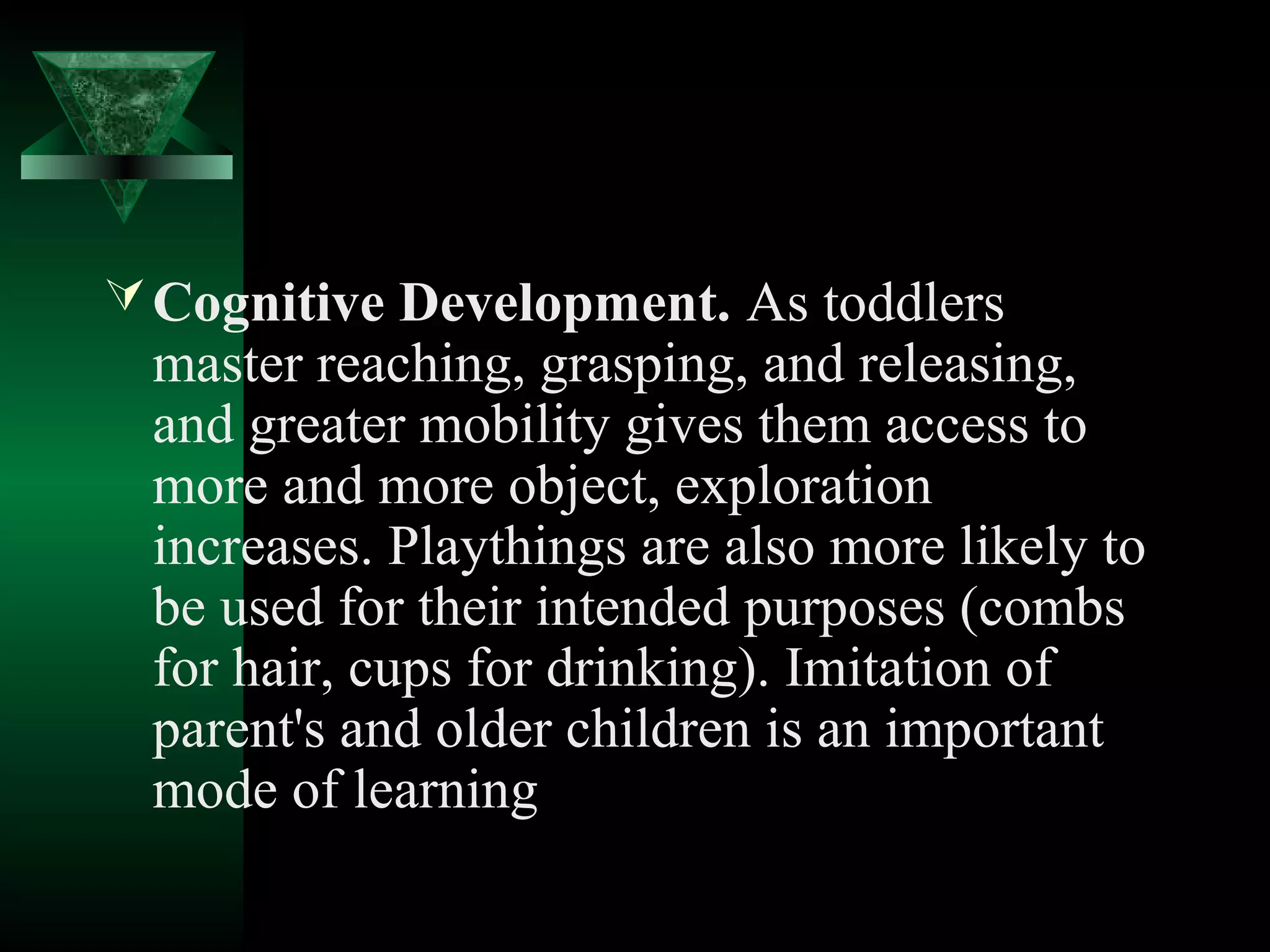  Cognitive Development. As toddlers
 master reaching, grasping, and releasing,
 and greater mobility gives them access to
 more and more object, exploration
 increases. Playthings are also more likely to
 be used for their intended purposes (combs
 for hair, cups for drinking). Imitation of
 parent's and older children is an important
 mode of learning
 