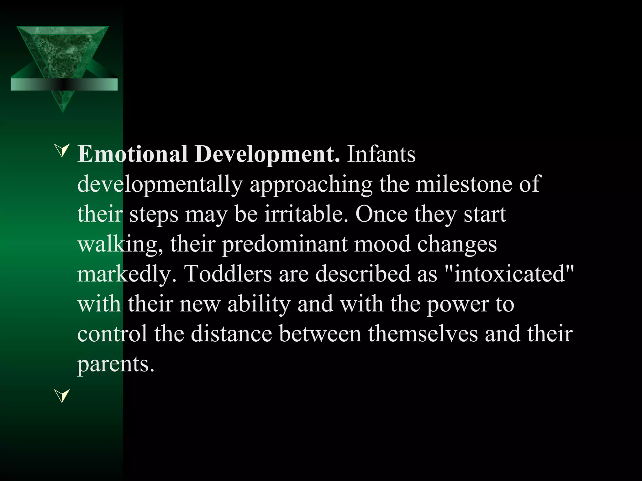  Emotional Development. Infants
    developmentally approaching the milestone of
    their steps may be irritable. Once they start
    walking, their predominant mood changes
    markedly. Toddlers are described as "intoxicated"
    with their new ability and with the power to
    control the distance between themselves and their
    parents.

 