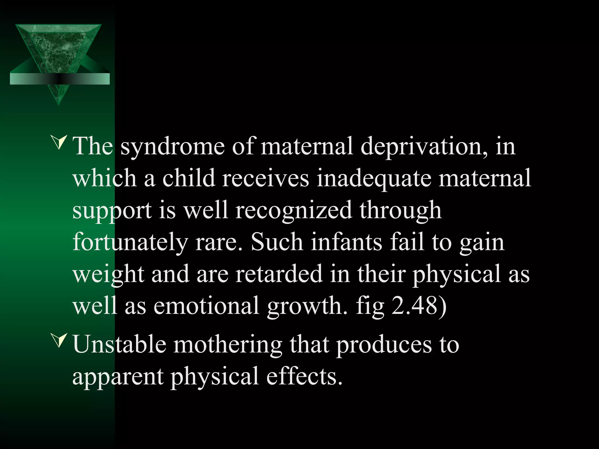  The syndrome of maternal deprivation, in
  which a child receives inadequate maternal
  support is well recognized through
  fortunately rare. Such infants fail to gain
  weight and are retarded in their physical as
  well as emotional growth. fig 2.48)
 Unstable mothering that produces to
  apparent physical effects.
 