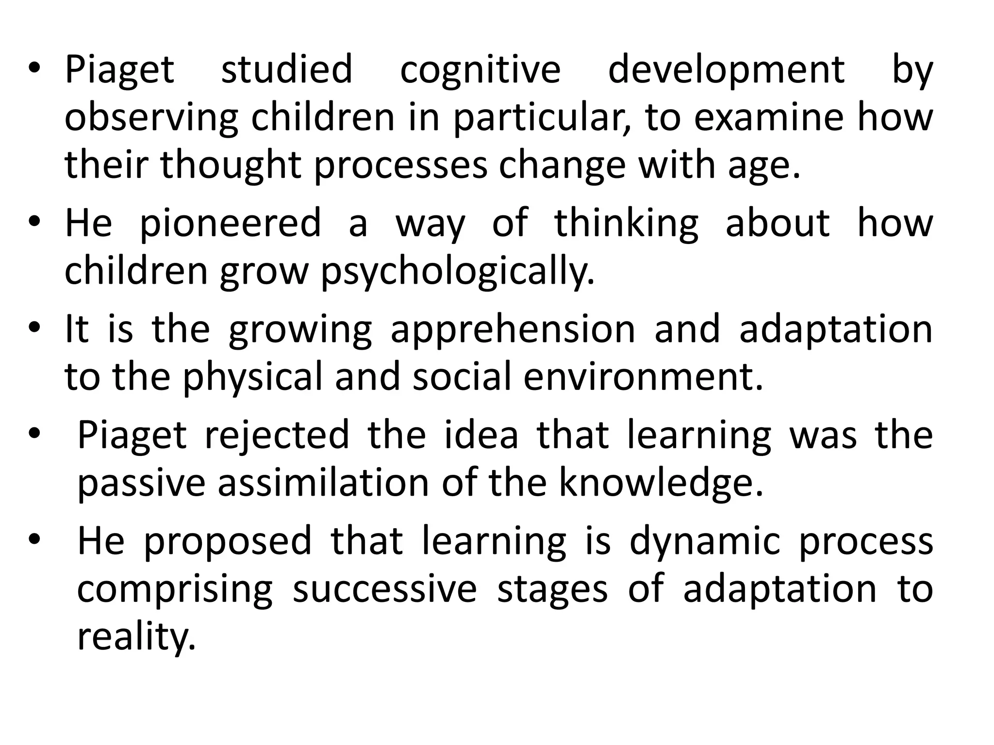 • Piaget studied cognitive development by
observing children in particular, to examine how
their thought processes change with age.
• He pioneered a way of thinking about how
children grow psychologically.
• It is the growing apprehension and adaptation
to the physical and social environment.
• Piaget rejected the idea that learning was the
passive assimilation of the knowledge.
• He proposed that learning is dynamic process
comprising successive stages of adaptation to
reality.
 