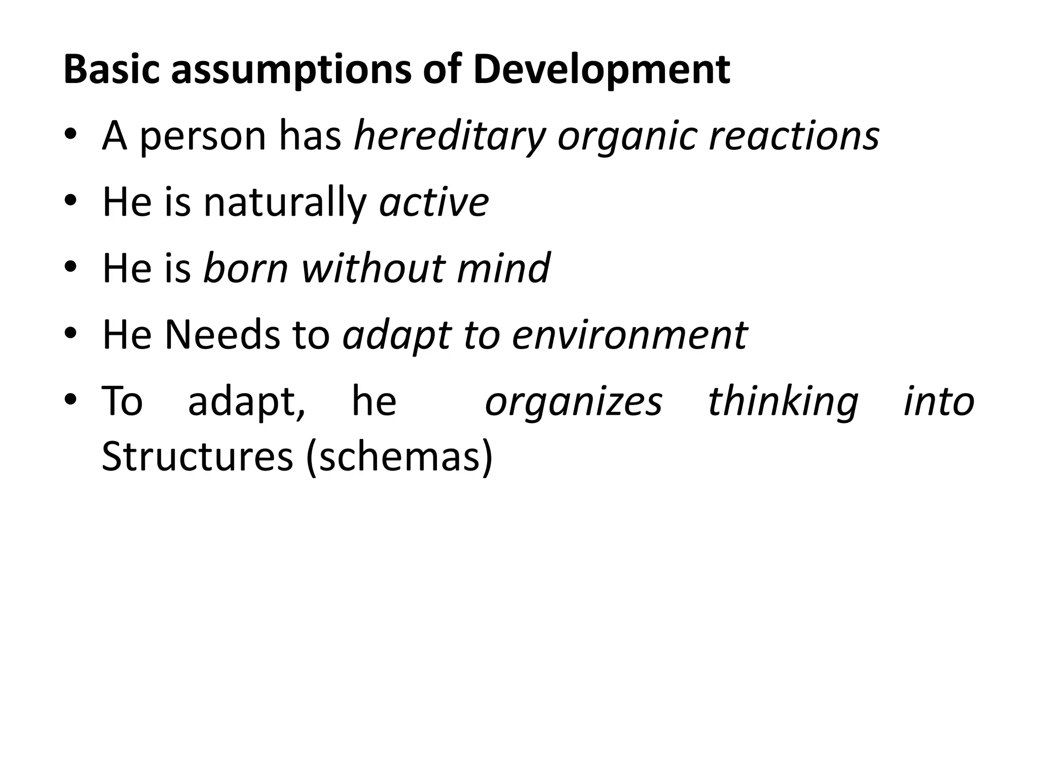 Basic assumptions of Development
• A person has hereditary organic reactions
• He is naturally active
• He is born without mind
• He Needs to adapt to environment
• To adapt, he organizes thinking into
Structures (schemas)
 