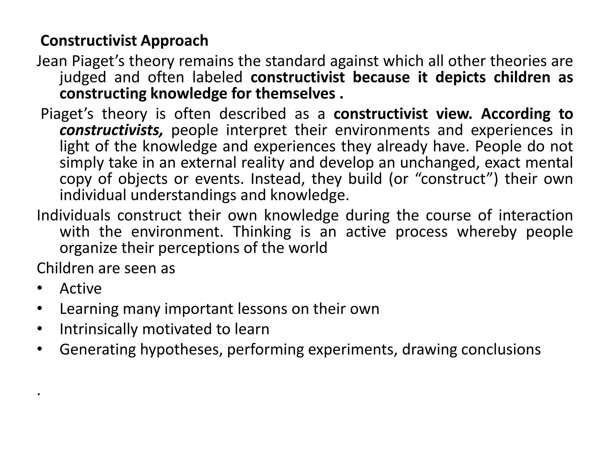 Constructivist Approach
Jean Piaget’s theory remains the standard against which all other theories are
judged and often labeled constructivist because it depicts children as
constructing knowledge for themselves .
Piaget’s theory is often described as a constructivist view. According to
constructivists, people interpret their environments and experiences in
light of the knowledge and experiences they already have. People do not
simply take in an external reality and develop an unchanged, exact mental
copy of objects or events. Instead, they build (or “construct”) their own
individual understandings and knowledge.
Individuals construct their own knowledge during the course of interaction
with the environment. Thinking is an active process whereby people
organize their perceptions of the world
Children are seen as
• Active
• Learning many important lessons on their own
• Intrinsically motivated to learn
• Generating hypotheses, performing experiments, drawing conclusions
.
 