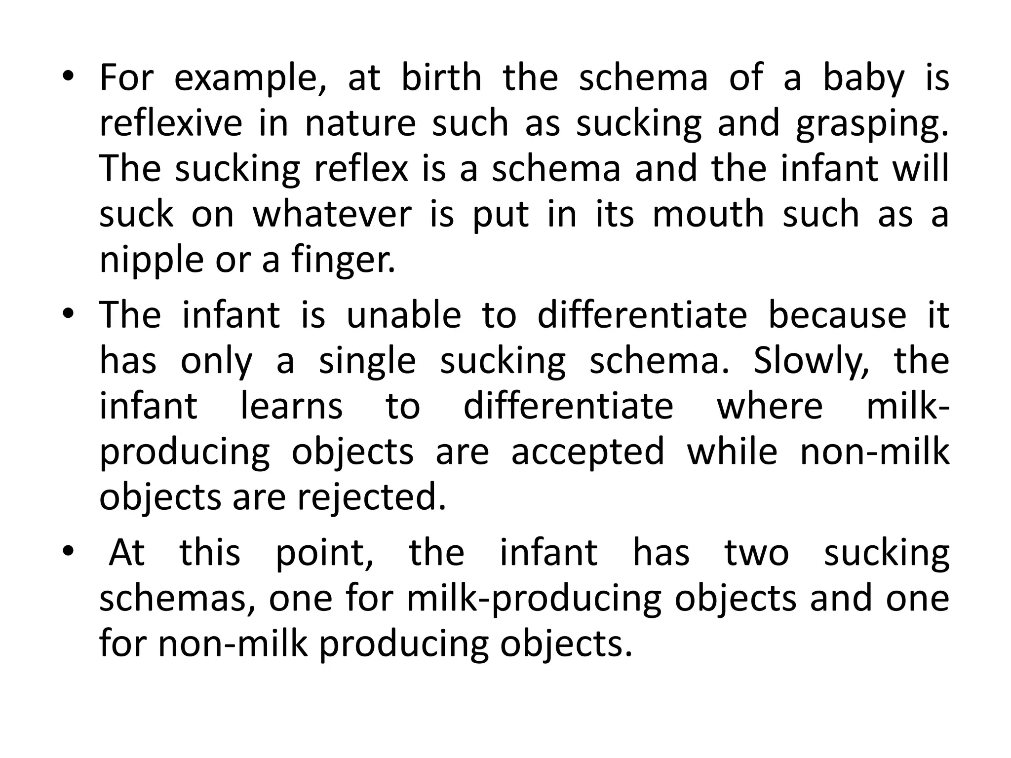 • For example, at birth the schema of a baby is
reflexive in nature such as sucking and grasping.
The sucking reflex is a schema and the infant will
suck on whatever is put in its mouth such as a
nipple or a finger.
• The infant is unable to differentiate because it
has only a single sucking schema. Slowly, the
infant learns to differentiate where milk-
producing objects are accepted while non-milk
objects are rejected.
• At this point, the infant has two sucking
schemas, one for milk-producing objects and one
for non-milk producing objects.
 