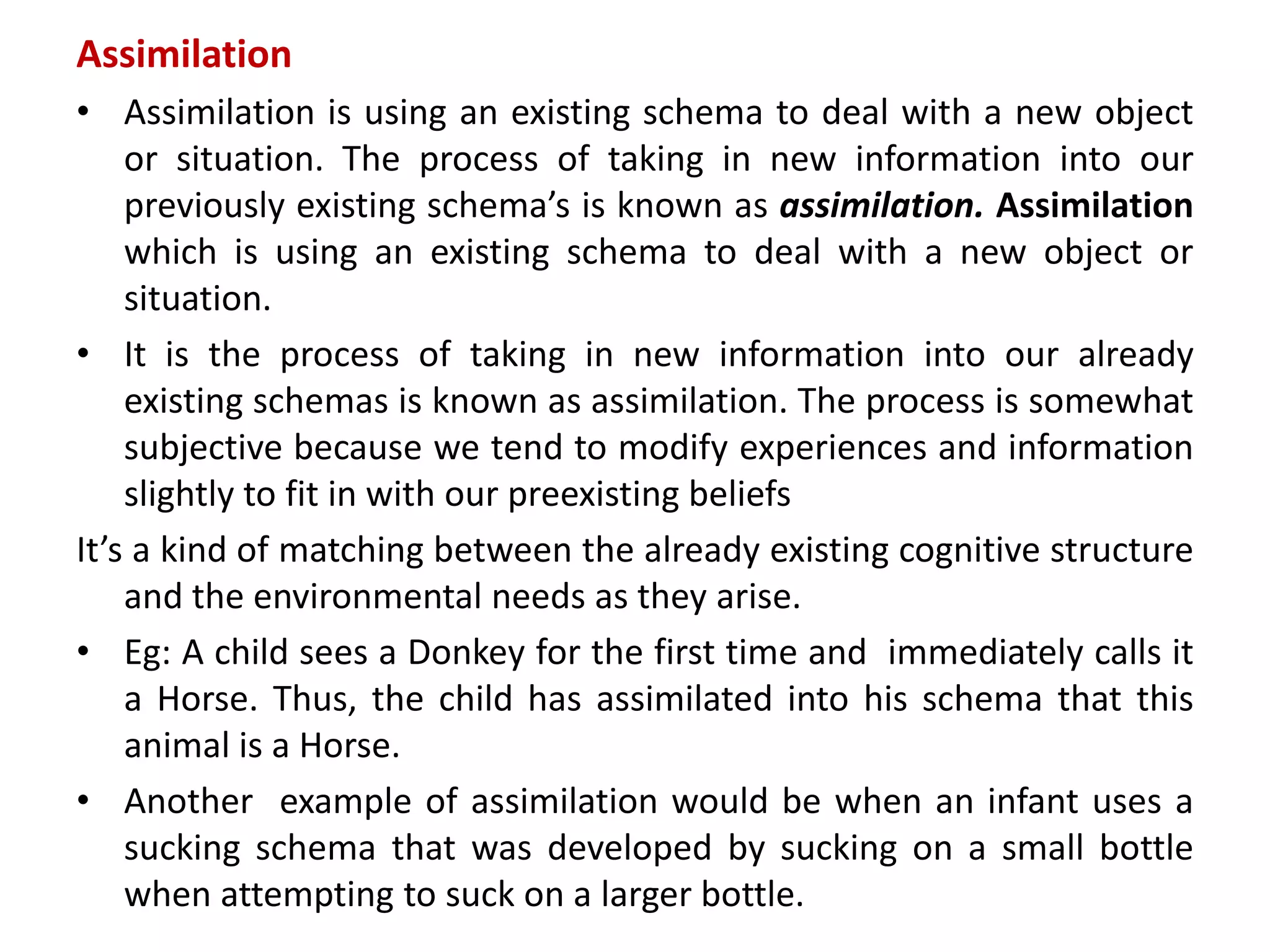 Assimilation
• Assimilation is using an existing schema to deal with a new object
or situation. The process of taking in new information into our
previously existing schema’s is known as assimilation. Assimilation
which is using an existing schema to deal with a new object or
situation.
• It is the process of taking in new information into our already
existing schemas is known as assimilation. The process is somewhat
subjective because we tend to modify experiences and information
slightly to fit in with our preexisting beliefs
It’s a kind of matching between the already existing cognitive structure
and the environmental needs as they arise.
• Eg: A child sees a Donkey for the first time and immediately calls it
a Horse. Thus, the child has assimilated into his schema that this
animal is a Horse.
• Another example of assimilation would be when an infant uses a
sucking schema that was developed by sucking on a small bottle
when attempting to suck on a larger bottle.
 