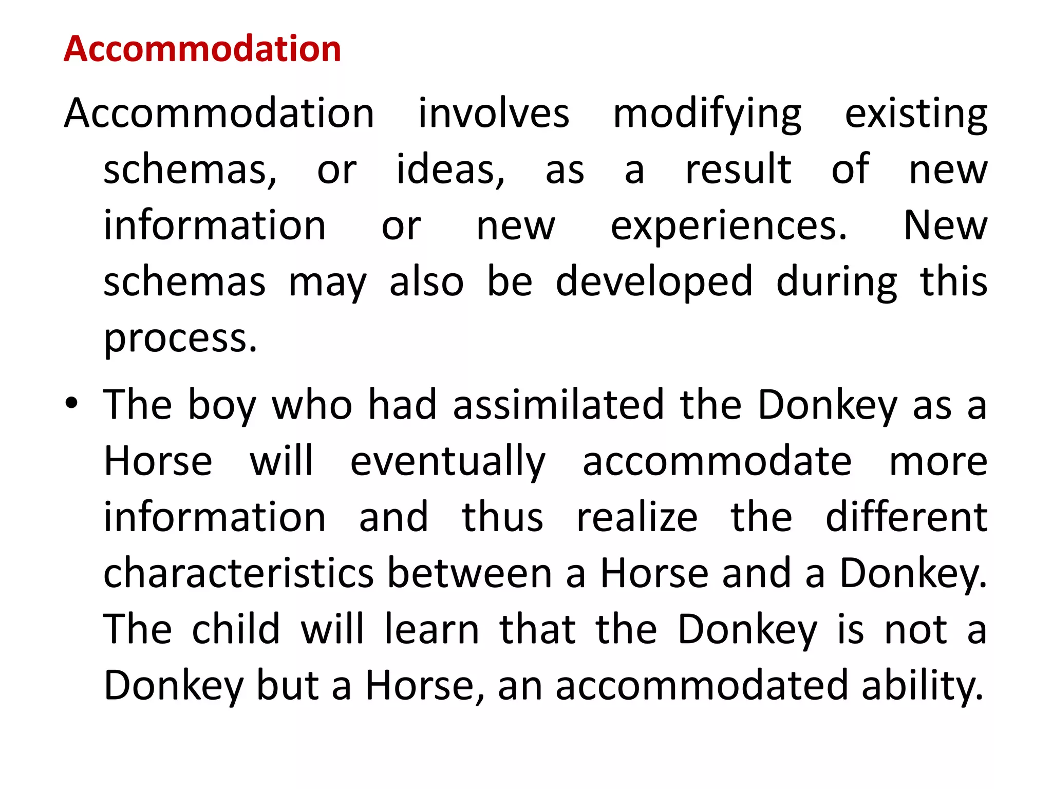 Accommodation
Accommodation involves modifying existing
schemas, or ideas, as a result of new
information or new experiences. New
schemas may also be developed during this
process.
• The boy who had assimilated the Donkey as a
Horse will eventually accommodate more
information and thus realize the different
characteristics between a Horse and a Donkey.
The child will learn that the Donkey is not a
Donkey but a Horse, an accommodated ability.
 