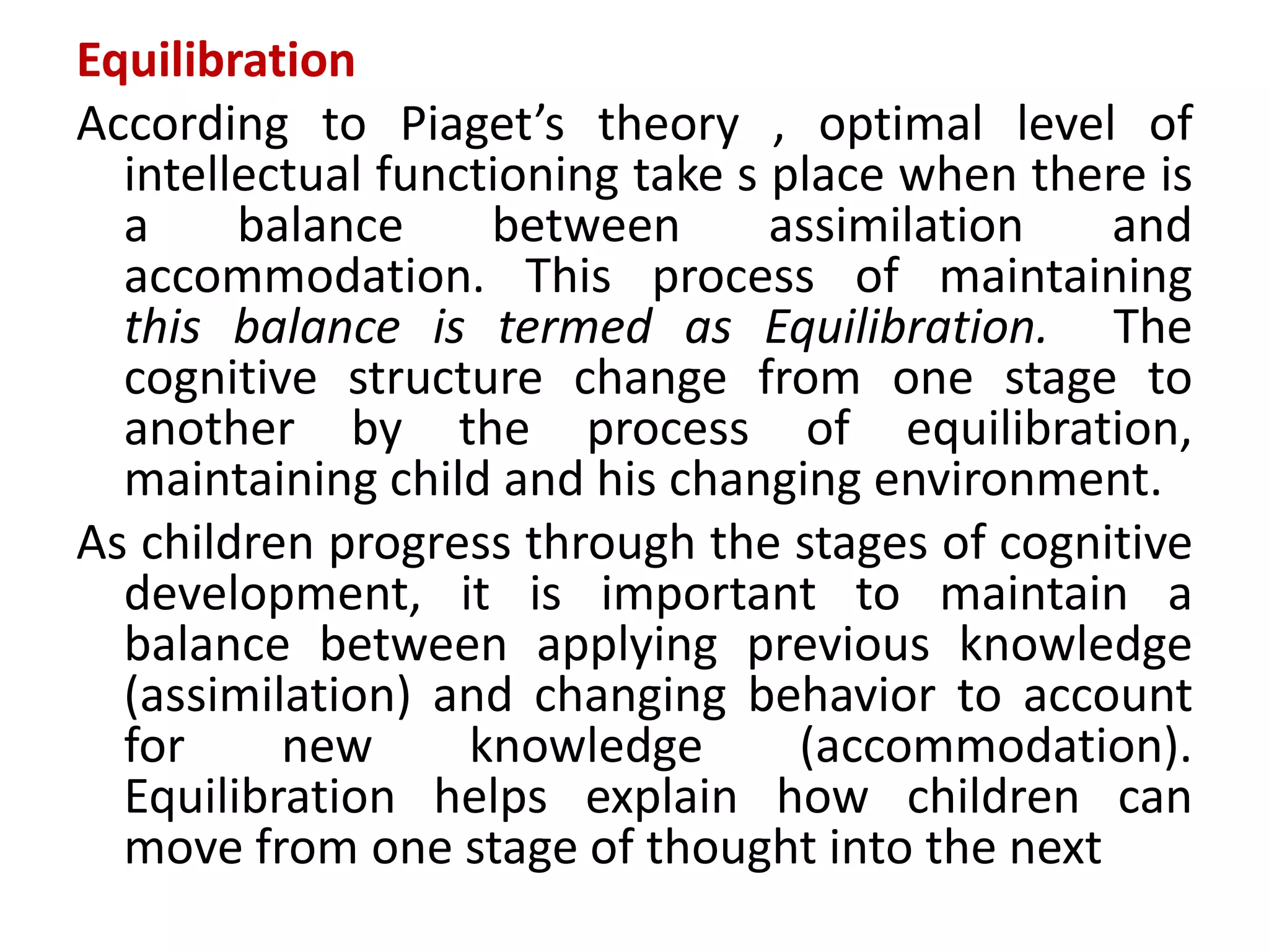 Equilibration
According to Piaget’s theory , optimal level of
intellectual functioning take s place when there is
a balance between assimilation and
accommodation. This process of maintaining
this balance is termed as Equilibration. The
cognitive structure change from one stage to
another by the process of equilibration,
maintaining child and his changing environment.
As children progress through the stages of cognitive
development, it is important to maintain a
balance between applying previous knowledge
(assimilation) and changing behavior to account
for new knowledge (accommodation).
Equilibration helps explain how children can
move from one stage of thought into the next
 