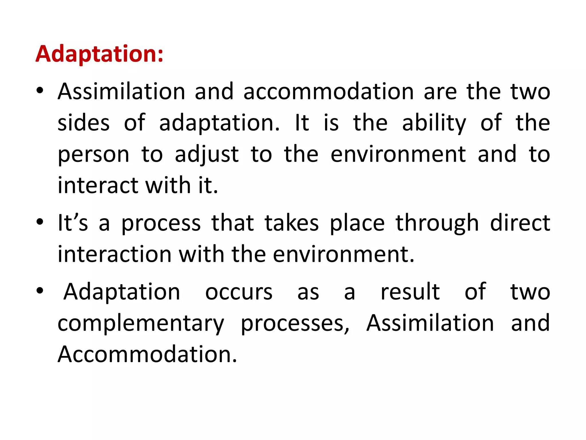 Adaptation:
• Assimilation and accommodation are the two
sides of adaptation. It is the ability of the
person to adjust to the environment and to
interact with it.
• It’s a process that takes place through direct
interaction with the environment.
• Adaptation occurs as a result of two
complementary processes, Assimilation and
Accommodation.
 