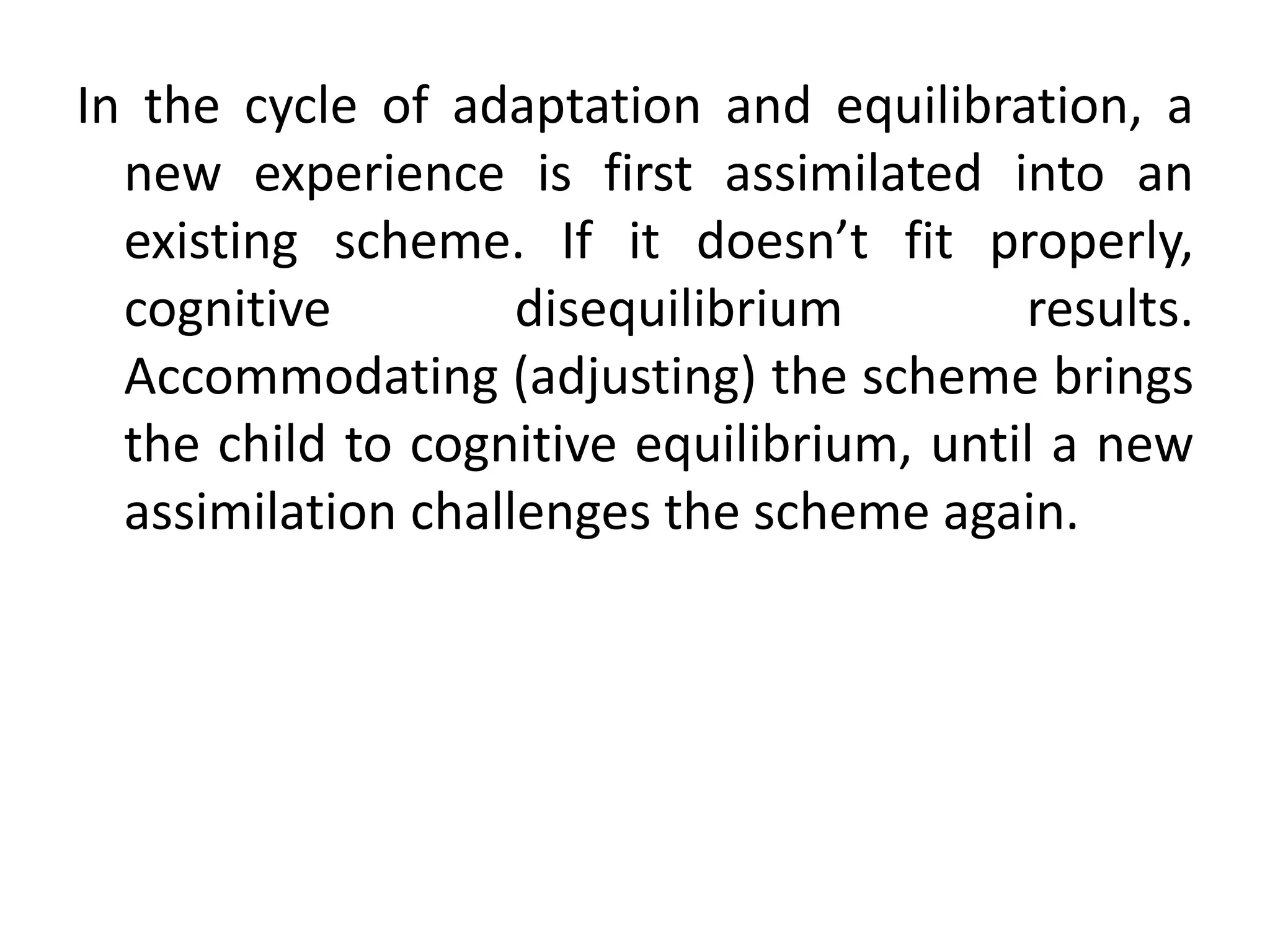 In the cycle of adaptation and equilibration, a
new experience is first assimilated into an
existing scheme. If it doesn’t fit properly,
cognitive disequilibrium results.
Accommodating (adjusting) the scheme brings
the child to cognitive equilibrium, until a new
assimilation challenges the scheme again.
 