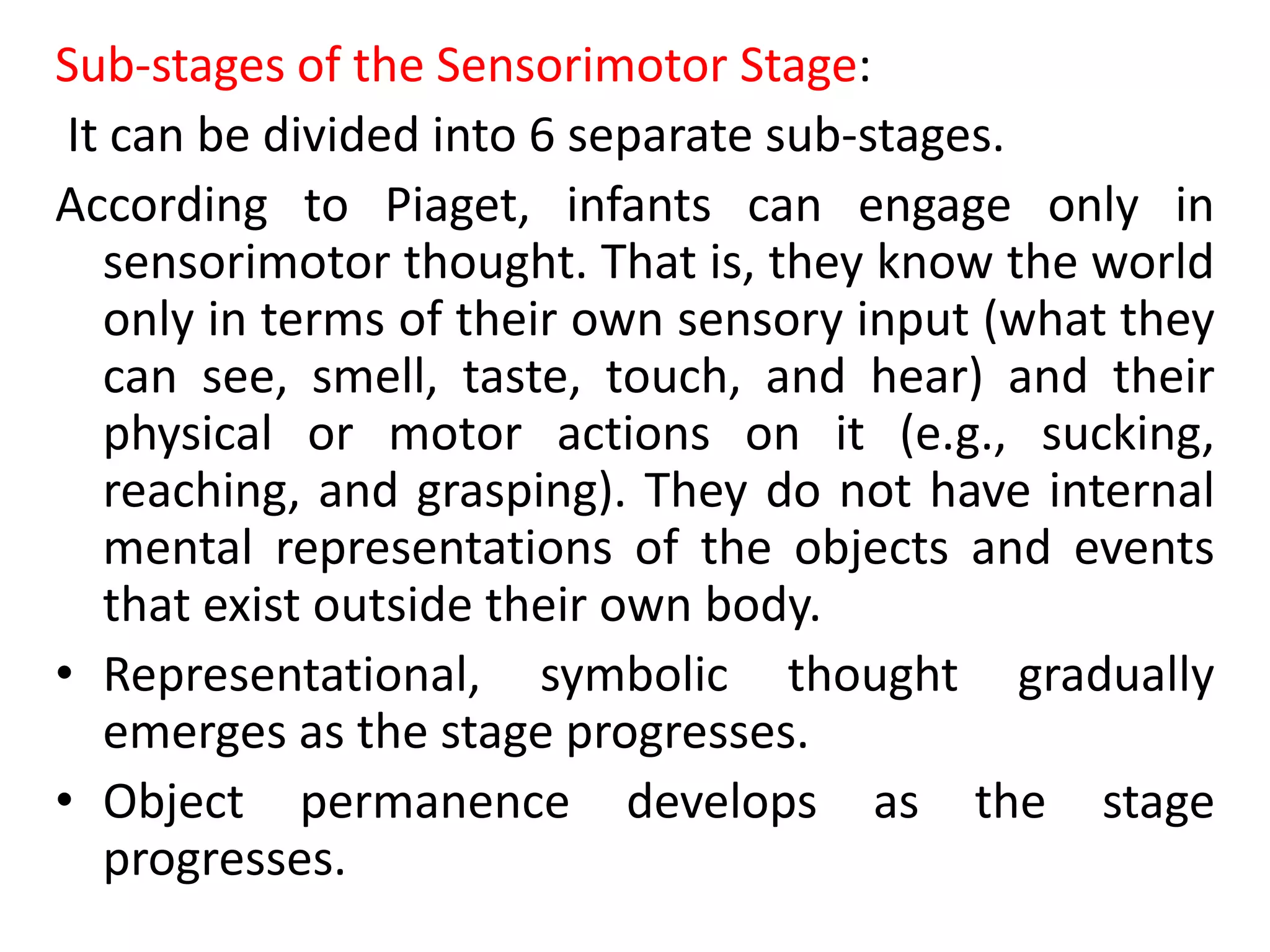 Sub-stages of the Sensorimotor Stage:
It can be divided into 6 separate sub-stages.
According to Piaget, infants can engage only in
sensorimotor thought. That is, they know the world
only in terms of their own sensory input (what they
can see, smell, taste, touch, and hear) and their
physical or motor actions on it (e.g., sucking,
reaching, and grasping). They do not have internal
mental representations of the objects and events
that exist outside their own body.
• Representational, symbolic thought gradually
emerges as the stage progresses.
• Object permanence develops as the stage
progresses.
 