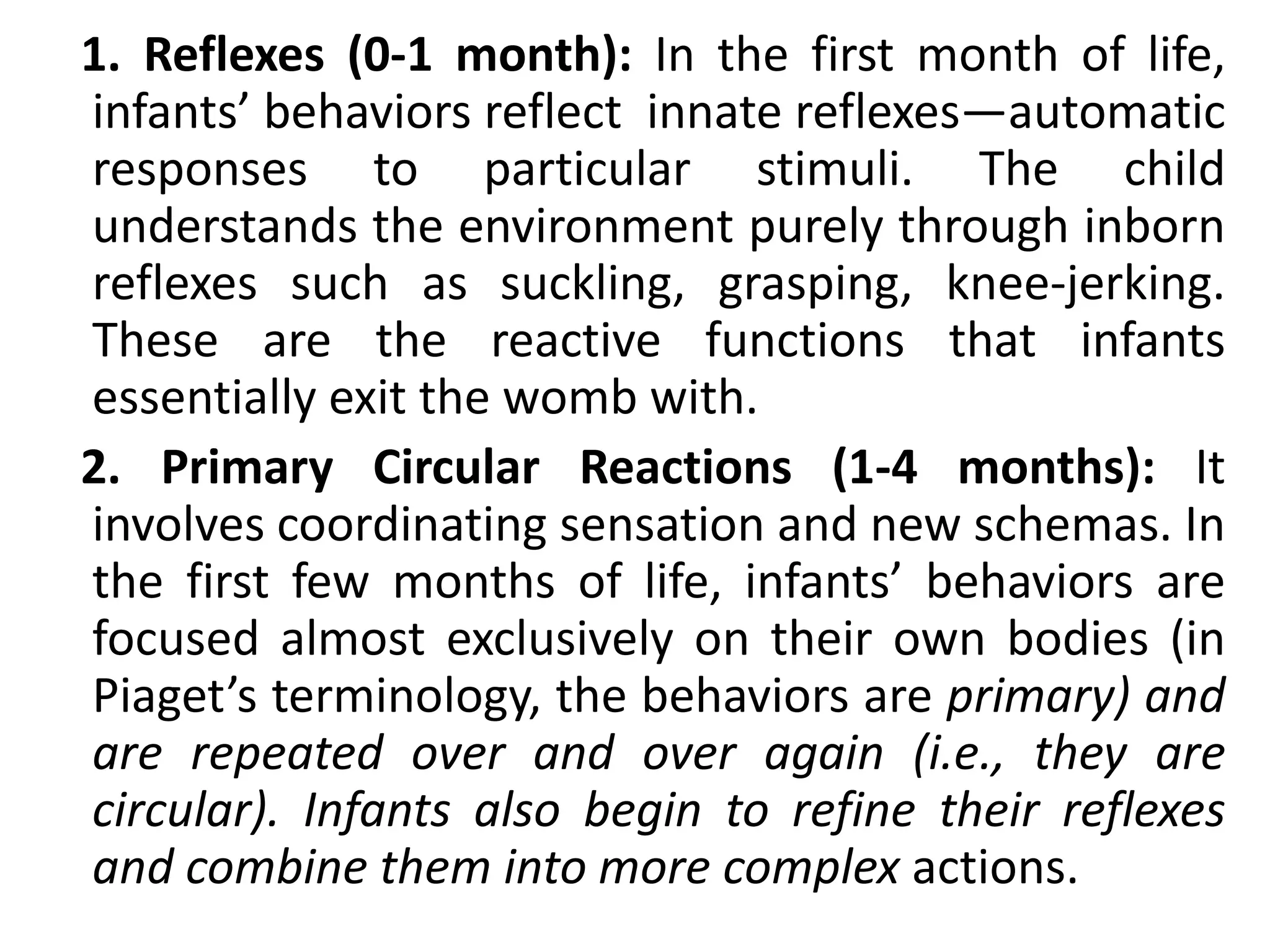 1. Reflexes (0-1 month): In the first month of life,
infants’ behaviors reflect innate reflexes—automatic
responses to particular stimuli. The child
understands the environment purely through inborn
reflexes such as suckling, grasping, knee-jerking.
These are the reactive functions that infants
essentially exit the womb with.
2. Primary Circular Reactions (1-4 months): It
involves coordinating sensation and new schemas. In
the first few months of life, infants’ behaviors are
focused almost exclusively on their own bodies (in
Piaget’s terminology, the behaviors are primary) and
are repeated over and over again (i.e., they are
circular). Infants also begin to refine their reflexes
and combine them into more complex actions.
 