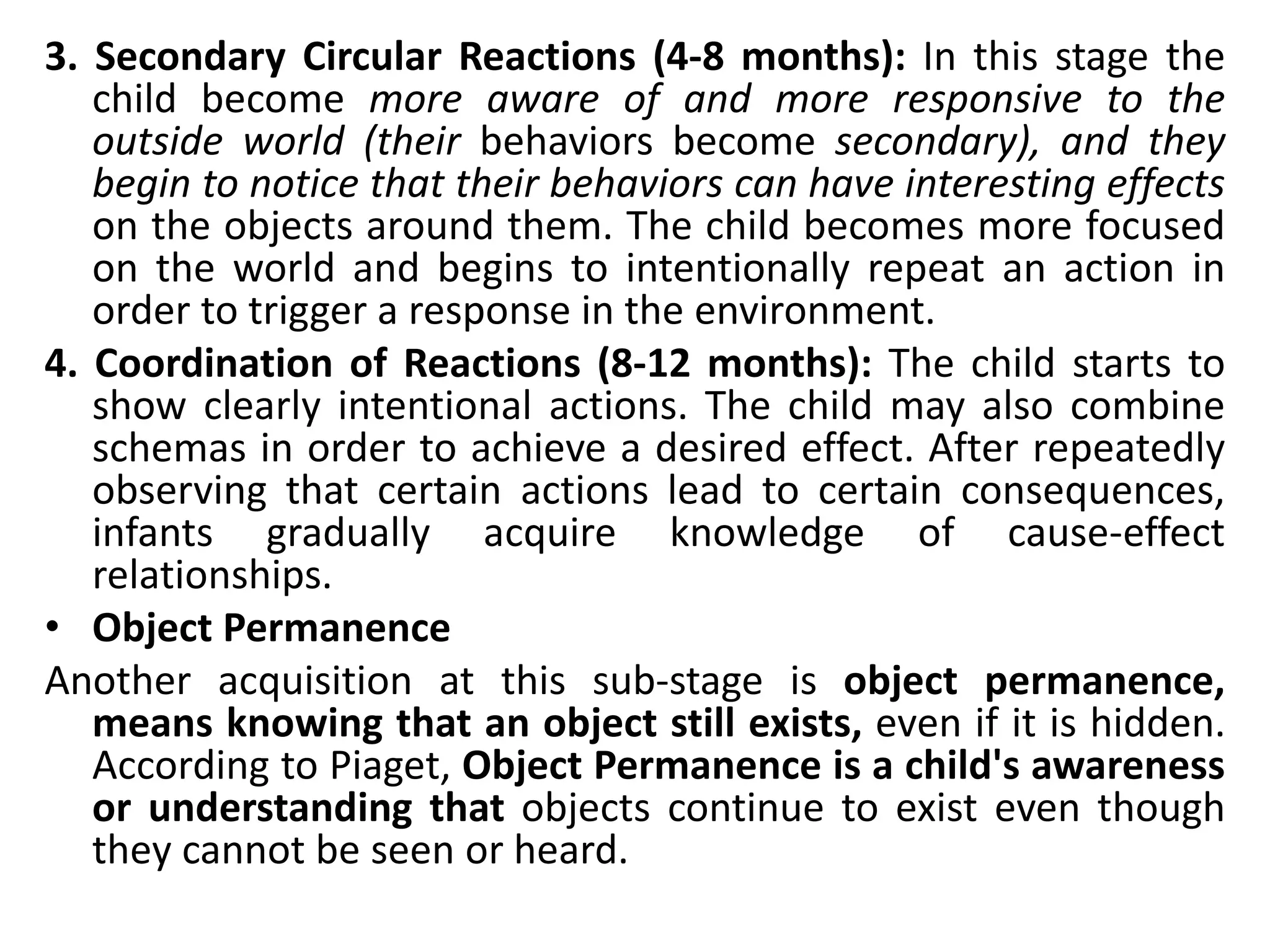 3. Secondary Circular Reactions (4-8 months): In this stage the
child become more aware of and more responsive to the
outside world (their behaviors become secondary), and they
begin to notice that their behaviors can have interesting effects
on the objects around them. The child becomes more focused
on the world and begins to intentionally repeat an action in
order to trigger a response in the environment.
4. Coordination of Reactions (8-12 months): The child starts to
show clearly intentional actions. The child may also combine
schemas in order to achieve a desired effect. After repeatedly
observing that certain actions lead to certain consequences,
infants gradually acquire knowledge of cause-effect
relationships.
• Object Permanence
Another acquisition at this sub-stage is object permanence,
means knowing that an object still exists, even if it is hidden.
According to Piaget, Object Permanence is a child's awareness
or understanding that objects continue to exist even though
they cannot be seen or heard.
 