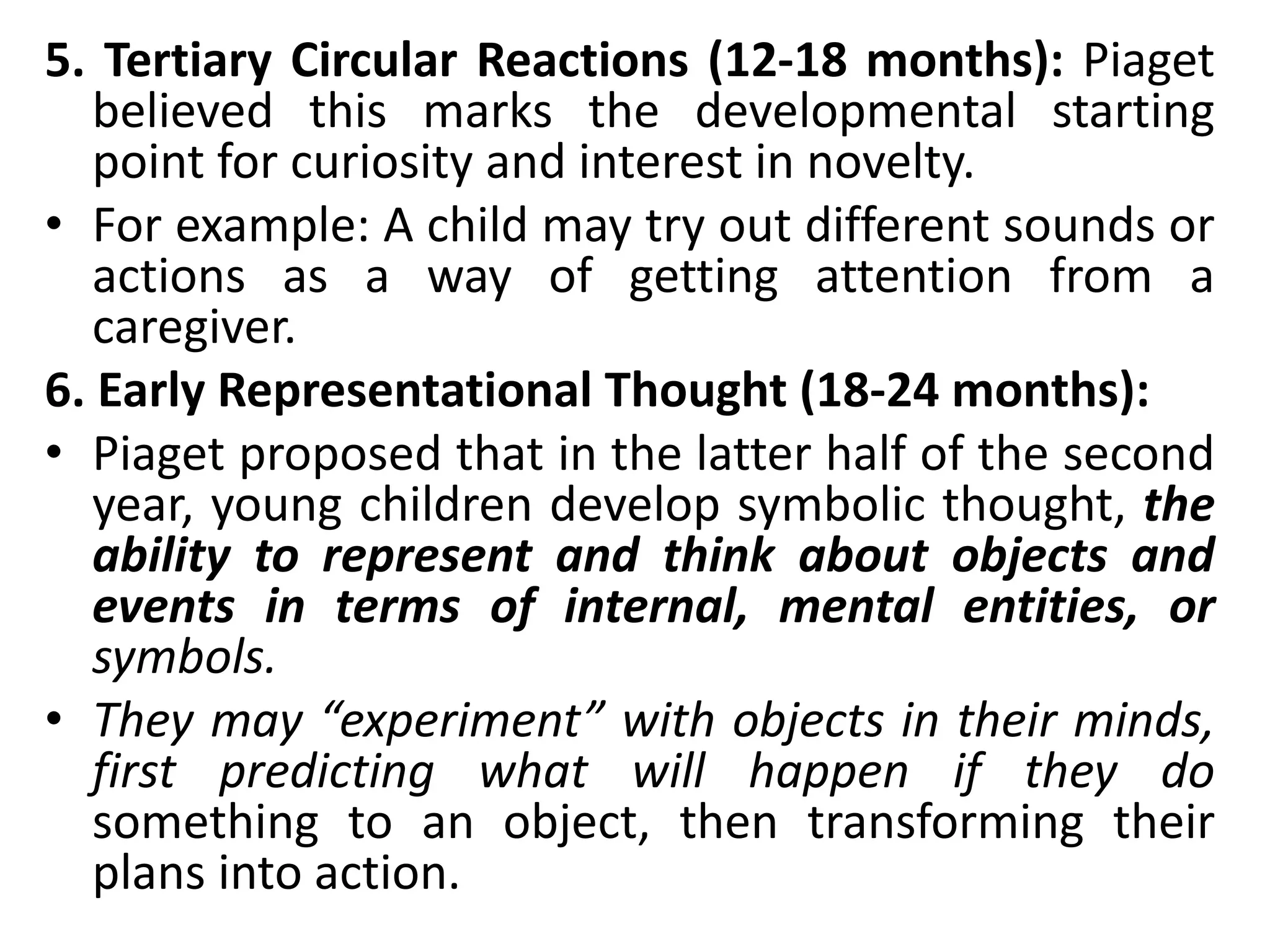 5. Tertiary Circular Reactions (12-18 months): Piaget
believed this marks the developmental starting
point for curiosity and interest in novelty.
• For example: A child may try out different sounds or
actions as a way of getting attention from a
caregiver.
6. Early Representational Thought (18-24 months):
• Piaget proposed that in the latter half of the second
year, young children develop symbolic thought, the
ability to represent and think about objects and
events in terms of internal, mental entities, or
symbols.
• They may “experiment” with objects in their minds,
first predicting what will happen if they do
something to an object, then transforming their
plans into action.
 