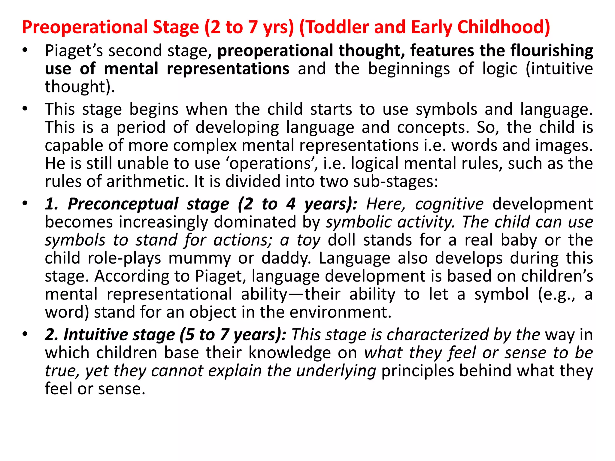 Preoperational Stage (2 to 7 yrs) (Toddler and Early Childhood)
• Piaget’s second stage, preoperational thought, features the flourishing
use of mental representations and the beginnings of logic (intuitive
thought).
• This stage begins when the child starts to use symbols and language.
This is a period of developing language and concepts. So, the child is
capable of more complex mental representations i.e. words and images.
He is still unable to use ‘operations’, i.e. logical mental rules, such as the
rules of arithmetic. It is divided into two sub-stages:
• 1. Preconceptual stage (2 to 4 years): Here, cognitive development
becomes increasingly dominated by symbolic activity. The child can use
symbols to stand for actions; a toy doll stands for a real baby or the
child role-plays mummy or daddy. Language also develops during this
stage. According to Piaget, language development is based on children’s
mental representational ability—their ability to let a symbol (e.g., a
word) stand for an object in the environment.
• 2. Intuitive stage (5 to 7 years): This stage is characterized by the way in
which children base their knowledge on what they feel or sense to be
true, yet they cannot explain the underlying principles behind what they
feel or sense.
 