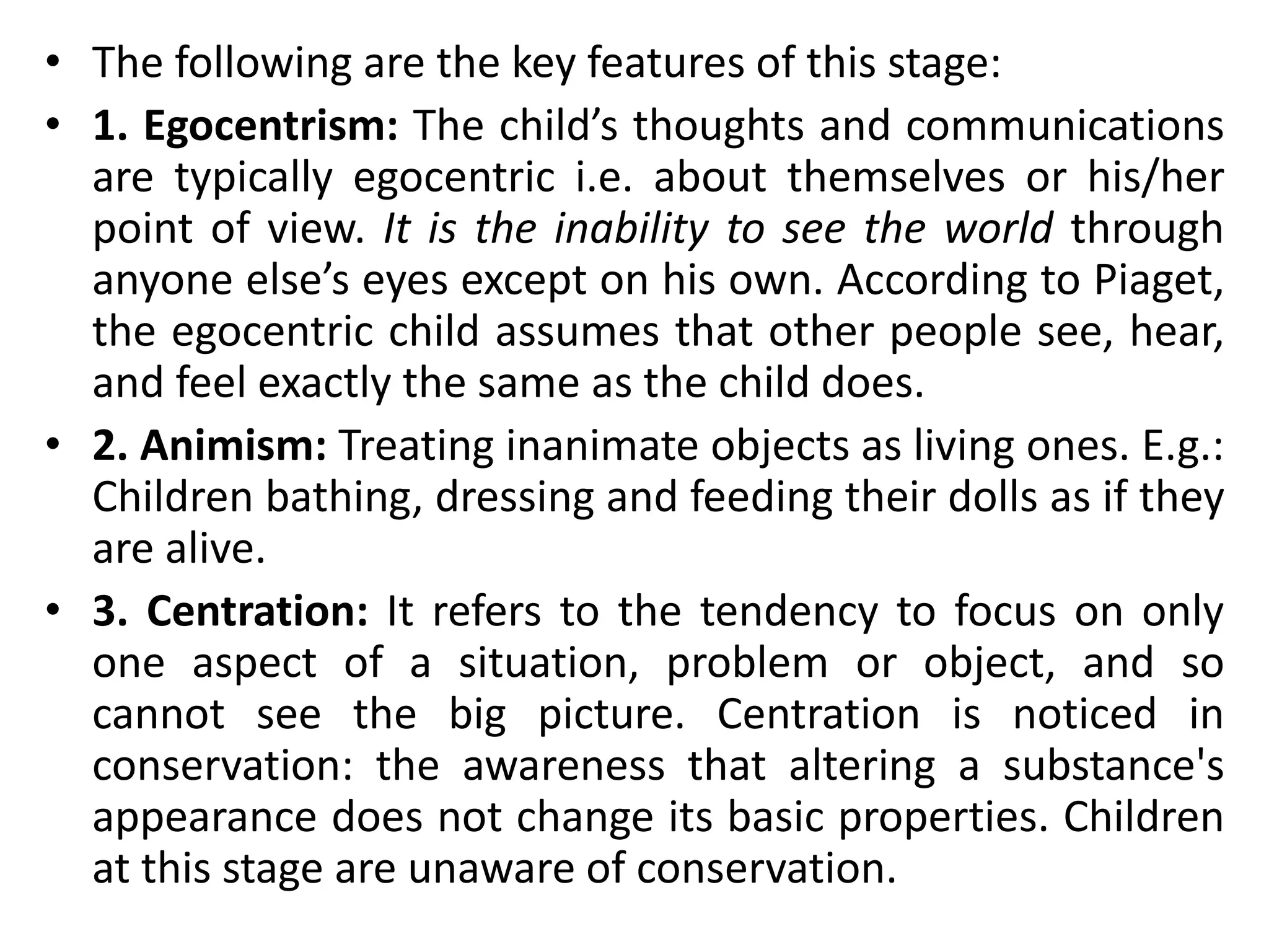 • The following are the key features of this stage:
• 1. Egocentrism: The child’s thoughts and communications
are typically egocentric i.e. about themselves or his/her
point of view. It is the inability to see the world through
anyone else’s eyes except on his own. According to Piaget,
the egocentric child assumes that other people see, hear,
and feel exactly the same as the child does.
• 2. Animism: Treating inanimate objects as living ones. E.g.:
Children bathing, dressing and feeding their dolls as if they
are alive.
• 3. Centration: It refers to the tendency to focus on only
one aspect of a situation, problem or object, and so
cannot see the big picture. Centration is noticed in
conservation: the awareness that altering a substance's
appearance does not change its basic properties. Children
at this stage are unaware of conservation.
 