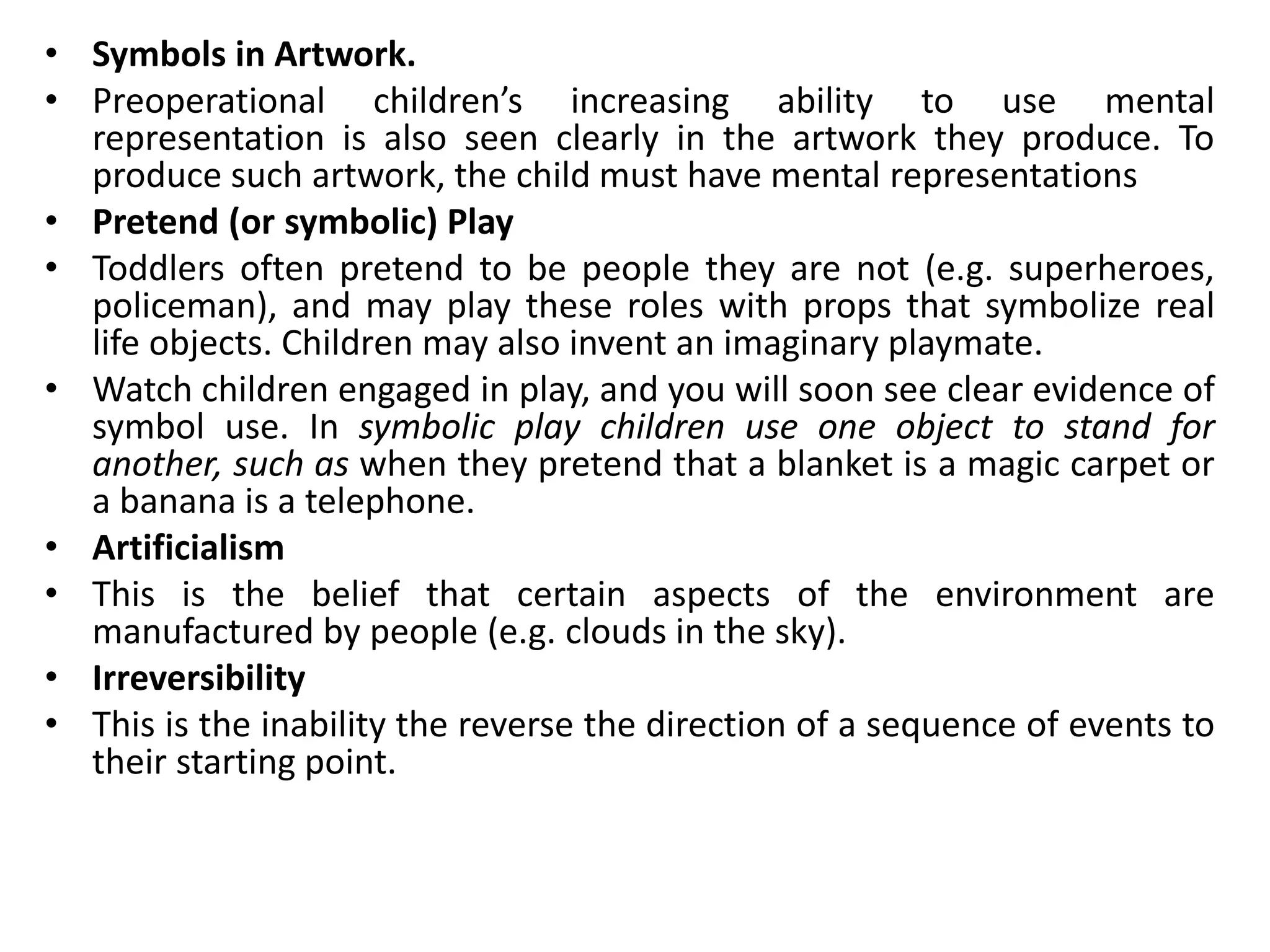 • Symbols in Artwork.
• Preoperational children’s increasing ability to use mental
representation is also seen clearly in the artwork they produce. To
produce such artwork, the child must have mental representations
• Pretend (or symbolic) Play
• Toddlers often pretend to be people they are not (e.g. superheroes,
policeman), and may play these roles with props that symbolize real
life objects. Children may also invent an imaginary playmate.
• Watch children engaged in play, and you will soon see clear evidence of
symbol use. In symbolic play children use one object to stand for
another, such as when they pretend that a blanket is a magic carpet or
a banana is a telephone.
• Artificialism
• This is the belief that certain aspects of the environment are
manufactured by people (e.g. clouds in the sky).
• Irreversibility
• This is the inability the reverse the direction of a sequence of events to
their starting point.
 