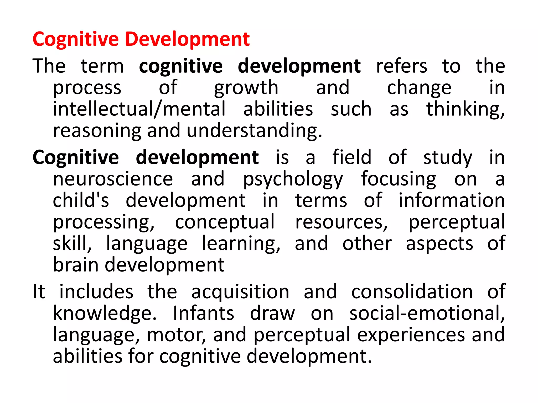 Cognitive Development
The term cognitive development refers to the
process of growth and change in
intellectual/mental abilities such as thinking,
reasoning and understanding.
Cognitive development is a field of study in
neuroscience and psychology focusing on a
child's development in terms of information
processing, conceptual resources, perceptual
skill, language learning, and other aspects of
brain development
It includes the acquisition and consolidation of
knowledge. Infants draw on social-emotional,
language, motor, and perceptual experiences and
abilities for cognitive development.
 