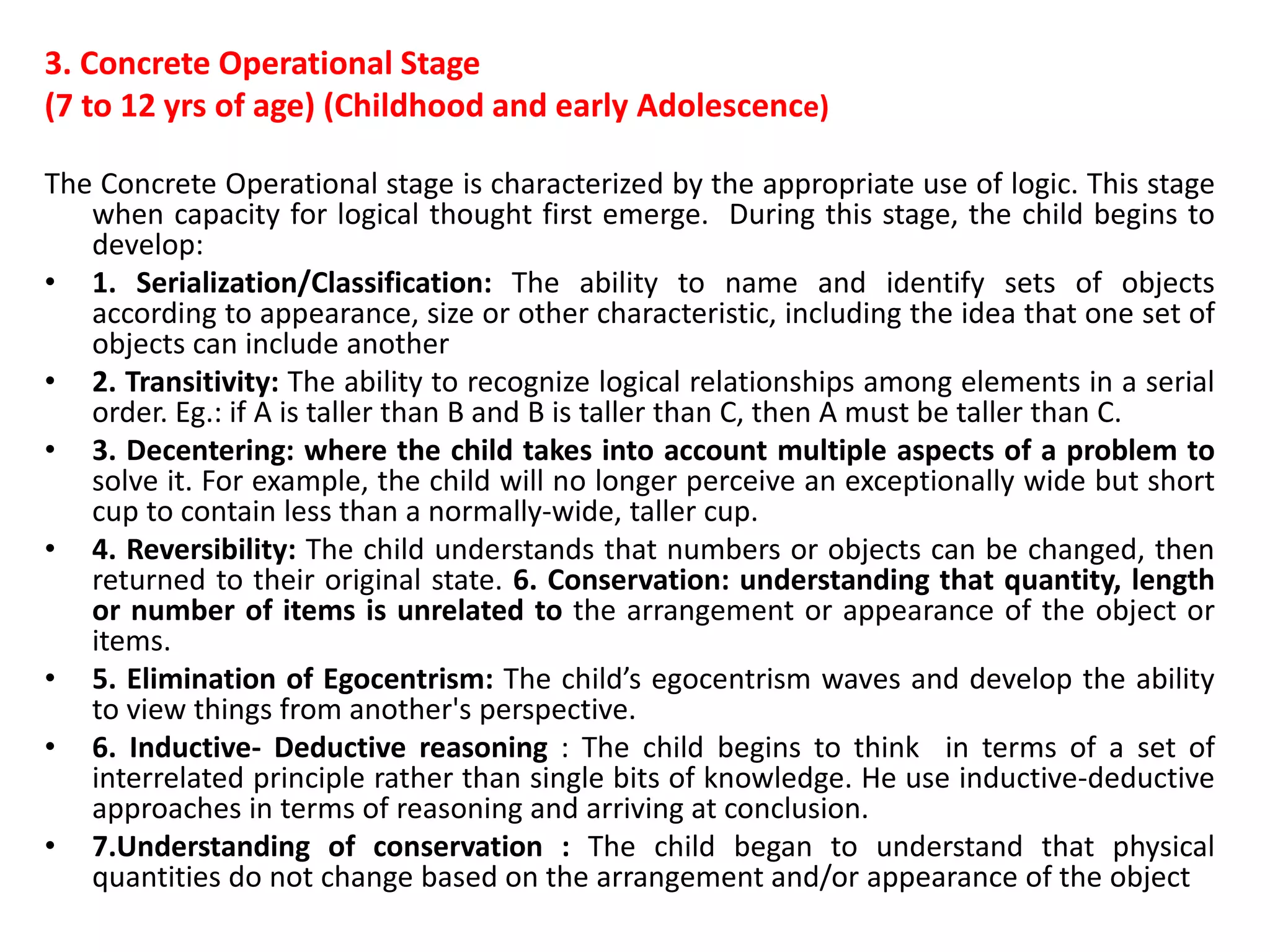 3. Concrete Operational Stage
(7 to 12 yrs of age) (Childhood and early Adolescence)
The Concrete Operational stage is characterized by the appropriate use of logic. This stage
when capacity for logical thought first emerge. During this stage, the child begins to
develop:
• 1. Serialization/Classification: The ability to name and identify sets of objects
according to appearance, size or other characteristic, including the idea that one set of
objects can include another
• 2. Transitivity: The ability to recognize logical relationships among elements in a serial
order. Eg.: if A is taller than B and B is taller than C, then A must be taller than C.
• 3. Decentering: where the child takes into account multiple aspects of a problem to
solve it. For example, the child will no longer perceive an exceptionally wide but short
cup to contain less than a normally-wide, taller cup.
• 4. Reversibility: The child understands that numbers or objects can be changed, then
returned to their original state. 6. Conservation: understanding that quantity, length
or number of items is unrelated to the arrangement or appearance of the object or
items.
• 5. Elimination of Egocentrism: The child’s egocentrism waves and develop the ability
to view things from another's perspective.
• 6. Inductive- Deductive reasoning : The child begins to think in terms of a set of
interrelated principle rather than single bits of knowledge. He use inductive-deductive
approaches in terms of reasoning and arriving at conclusion.
• 7.Understanding of conservation : The child began to understand that physical
quantities do not change based on the arrangement and/or appearance of the object
 