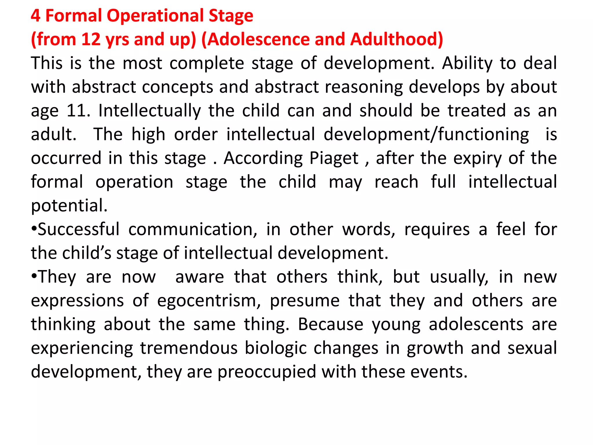 4 Formal Operational Stage
(from 12 yrs and up) (Adolescence and Adulthood)
This is the most complete stage of development. Ability to deal
with abstract concepts and abstract reasoning develops by about
age 11. Intellectually the child can and should be treated as an
adult. The high order intellectual development/functioning is
occurred in this stage . According Piaget , after the expiry of the
formal operation stage the child may reach full intellectual
potential.
•Successful communication, in other words, requires a feel for
the child’s stage of intellectual development.
•They are now aware that others think, but usually, in new
expressions of egocentrism, presume that they and others are
thinking about the same thing. Because young adolescents are
experiencing tremendous biologic changes in growth and sexual
development, they are preoccupied with these events.
 