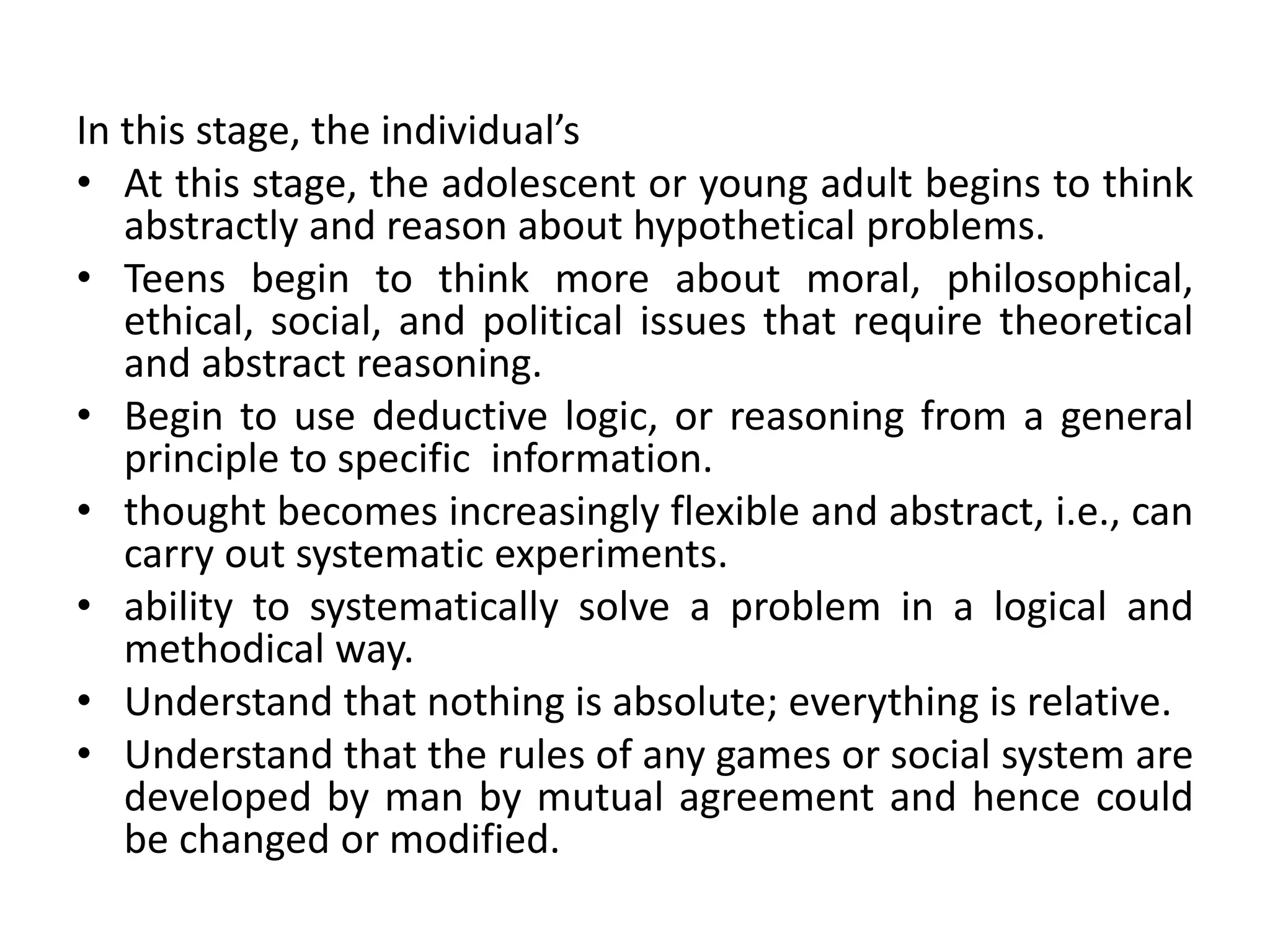In this stage, the individual’s
• At this stage, the adolescent or young adult begins to think
abstractly and reason about hypothetical problems.
• Teens begin to think more about moral, philosophical,
ethical, social, and political issues that require theoretical
and abstract reasoning.
• Begin to use deductive logic, or reasoning from a general
principle to specific information.
• thought becomes increasingly flexible and abstract, i.e., can
carry out systematic experiments.
• ability to systematically solve a problem in a logical and
methodical way.
• Understand that nothing is absolute; everything is relative.
• Understand that the rules of any games or social system are
developed by man by mutual agreement and hence could
be changed or modified.
 