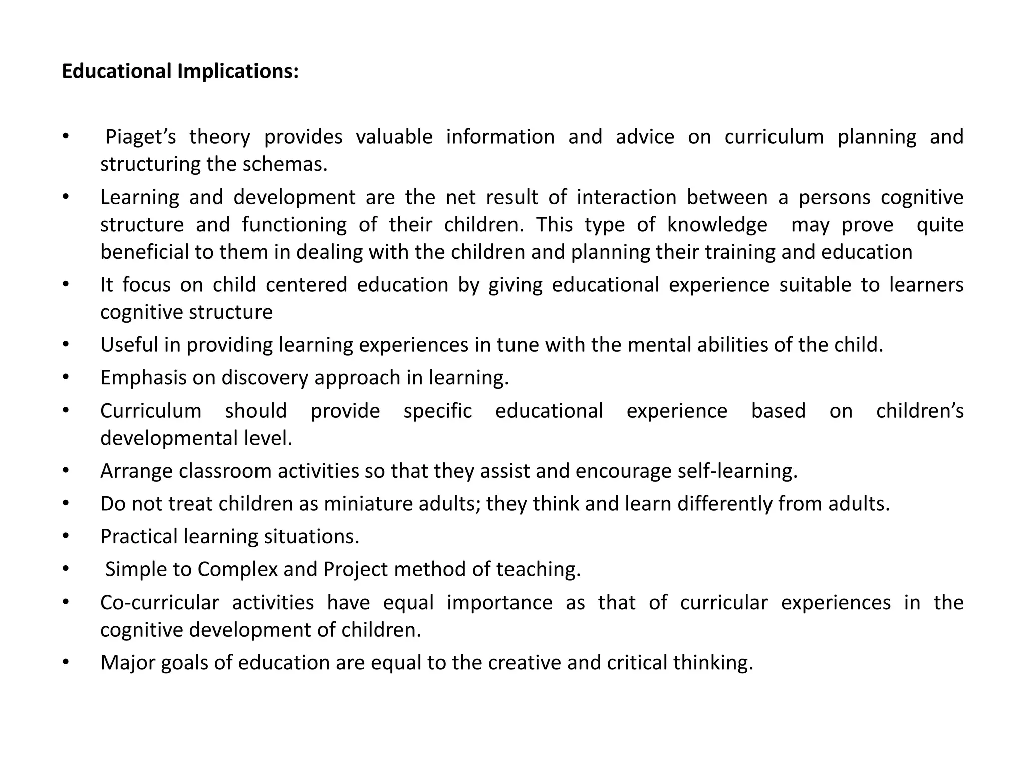 Educational Implications:
• Piaget’s theory provides valuable information and advice on curriculum planning and
structuring the schemas.
• Learning and development are the net result of interaction between a persons cognitive
structure and functioning of their children. This type of knowledge may prove quite
beneficial to them in dealing with the children and planning their training and education
• It focus on child centered education by giving educational experience suitable to learners
cognitive structure
• Useful in providing learning experiences in tune with the mental abilities of the child.
• Emphasis on discovery approach in learning.
• Curriculum should provide specific educational experience based on children’s
developmental level.
• Arrange classroom activities so that they assist and encourage self-learning.
• Do not treat children as miniature adults; they think and learn differently from adults.
• Practical learning situations.
• Simple to Complex and Project method of teaching.
• Co-curricular activities have equal importance as that of curricular experiences in the
cognitive development of children.
• Major goals of education are equal to the creative and critical thinking.
 