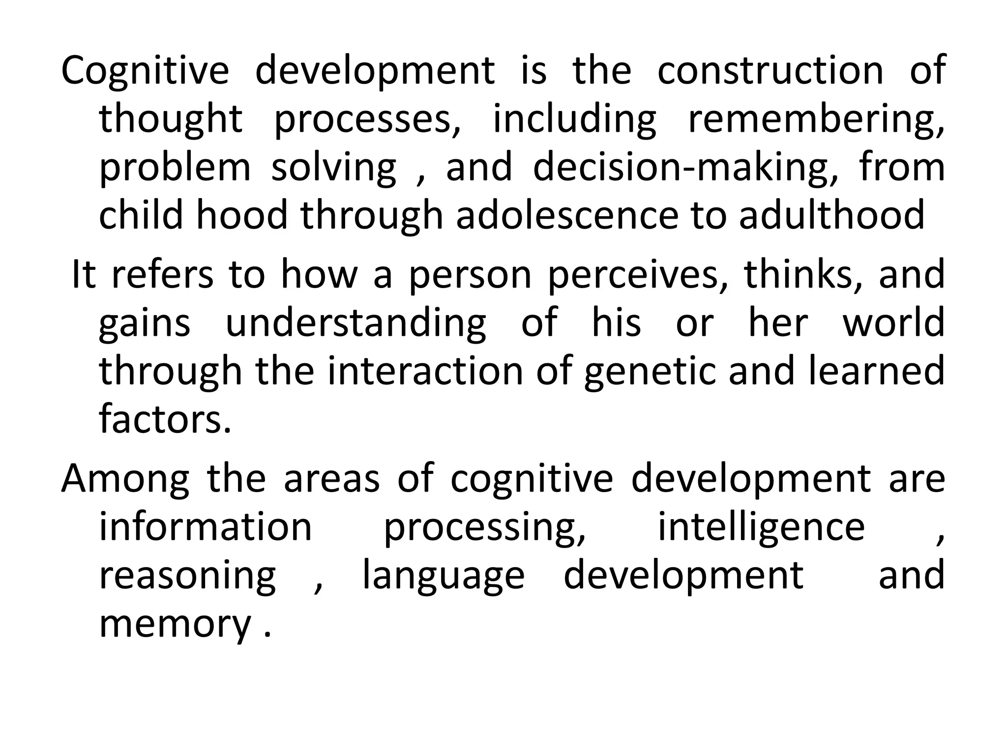 Cognitive development is the construction of
thought processes, including remembering,
problem solving , and decision-making, from
child hood through adolescence to adulthood
It refers to how a person perceives, thinks, and
gains understanding of his or her world
through the interaction of genetic and learned
factors.
Among the areas of cognitive development are
information processing, intelligence ,
reasoning , language development and
memory .
 