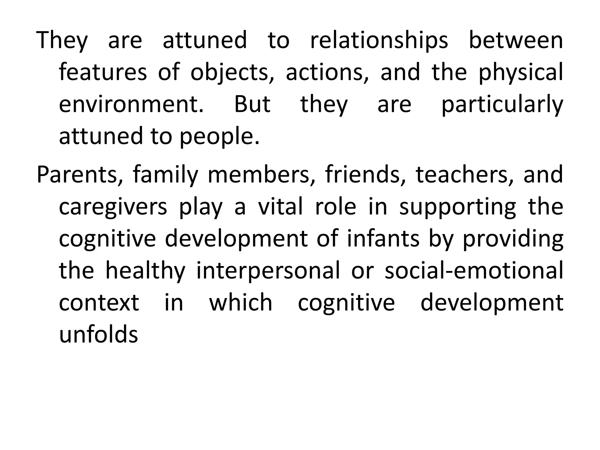 They are attuned to relationships between
features of objects, actions, and the physical
environment. But they are particularly
attuned to people.
Parents, family members, friends, teachers, and
caregivers play a vital role in supporting the
cognitive development of infants by providing
the healthy interpersonal or social-emotional
context in which cognitive development
unfolds
 
